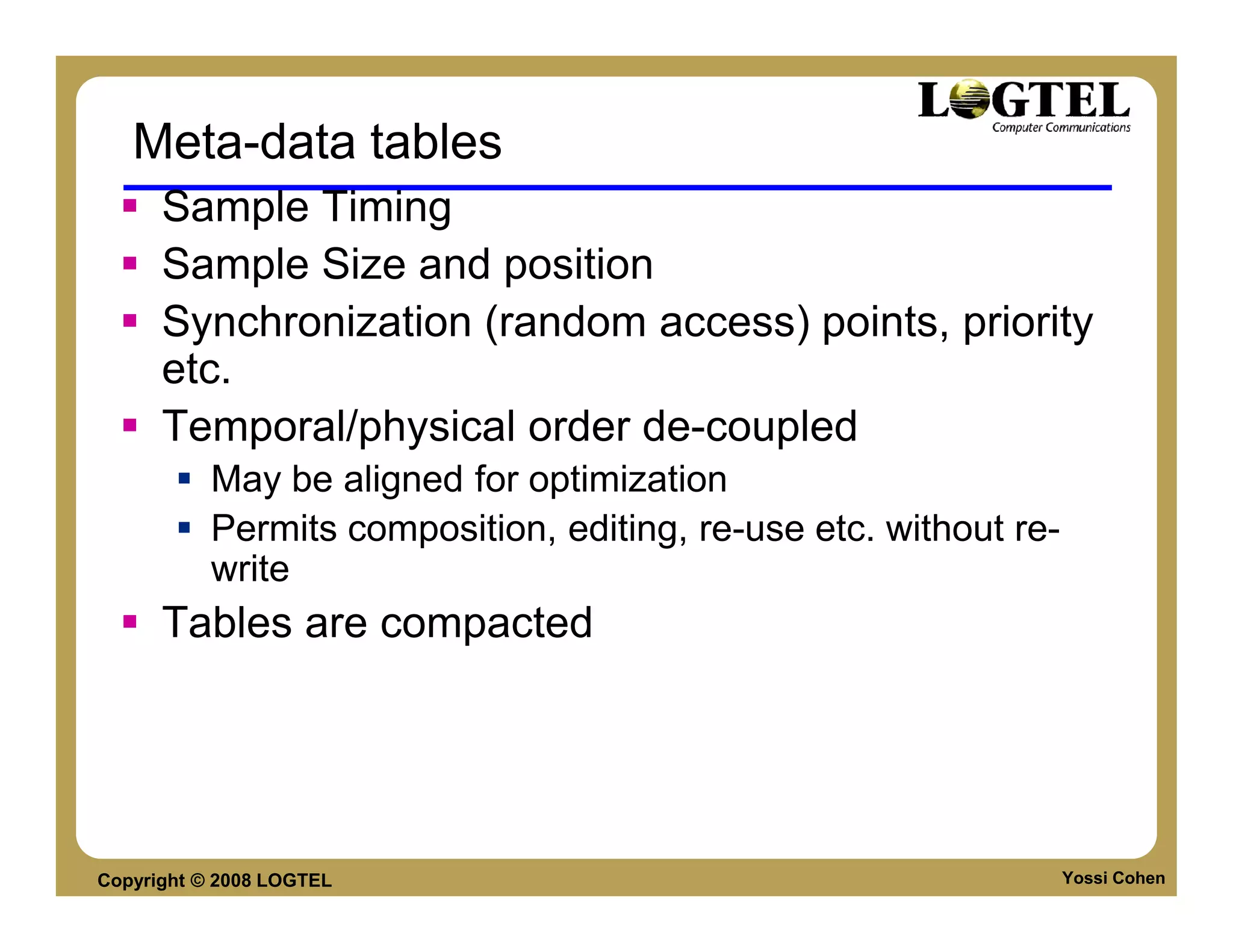 Meta-data tables
      Sample Timing
      Sample Size and position
      Synchronization (random access) points, priority
      etc.
      Temporal/physical order de-coupled
           May be aligned for optimization
           Permits composition, editing, re-use etc. without re-
           write
      Tables are compacted




Copyright © 2008 LOGTEL                                            Yossi Cohen
 
