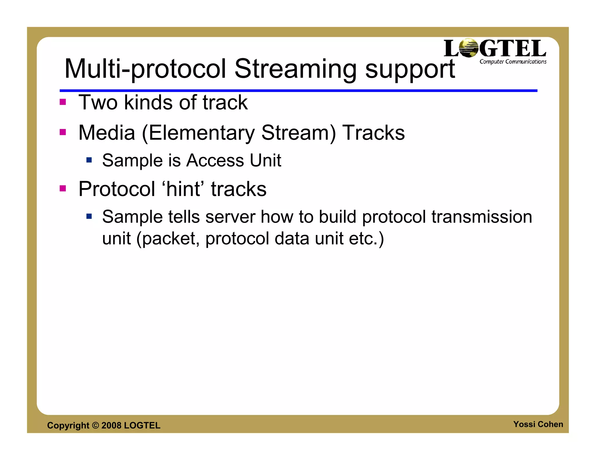 Multi-protocol Streaming support
      Two kinds of track
      Media (Elementary Stream) Tracks
           Sample is Access Unit
      Protocol ‘hint’ tracks
           Sample tells server how to build protocol transmission
           unit (packet, protocol data unit etc.)




Copyright © 2008 LOGTEL                                       Yossi Cohen
 