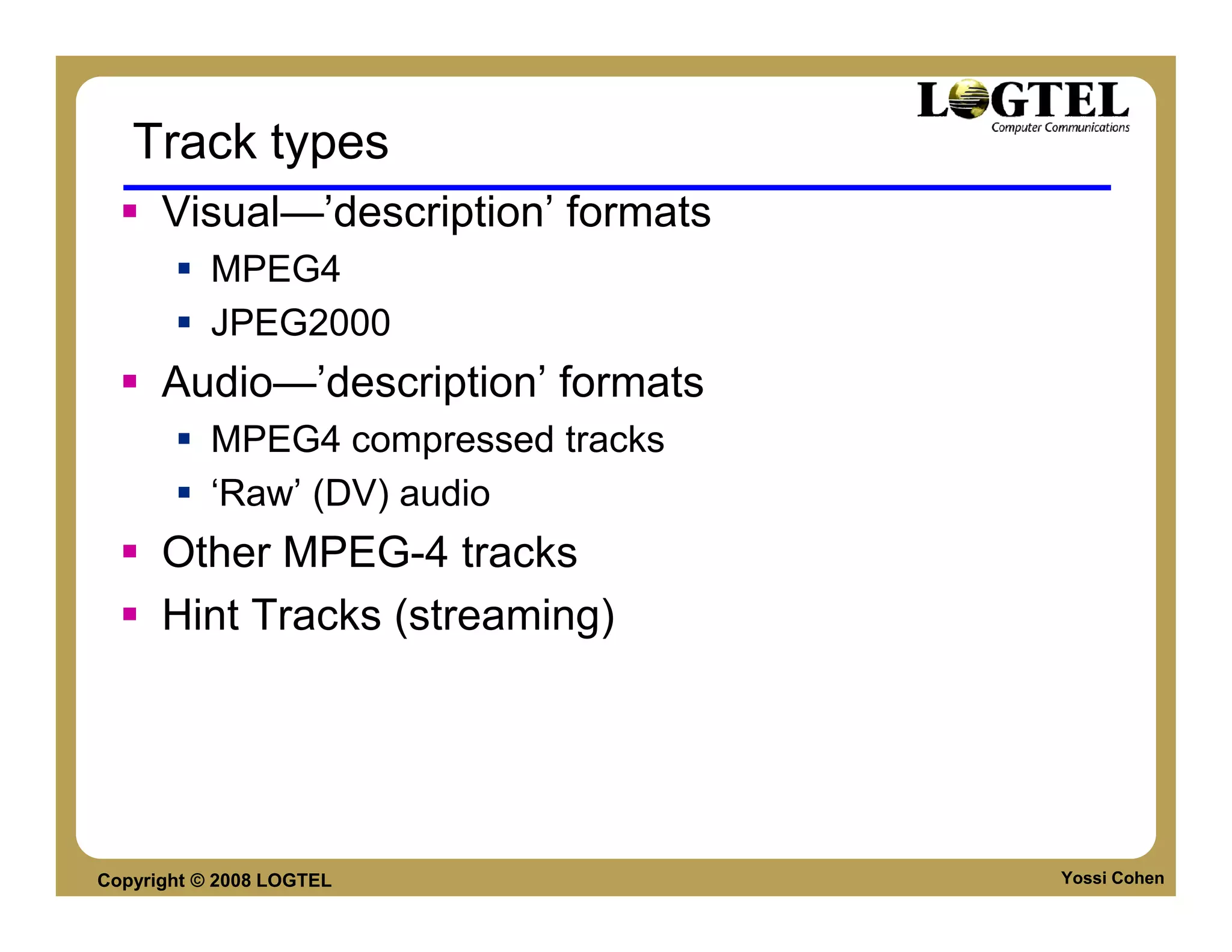 Track types
      Visual—’description’ formats
           MPEG4
           JPEG2000
      Audio—’description’ formats
           MPEG4 compressed tracks
           ‘Raw’ (DV) audio
      Other MPEG-4 tracks
      Hint Tracks (streaming)




Copyright © 2008 LOGTEL              Yossi Cohen
 
