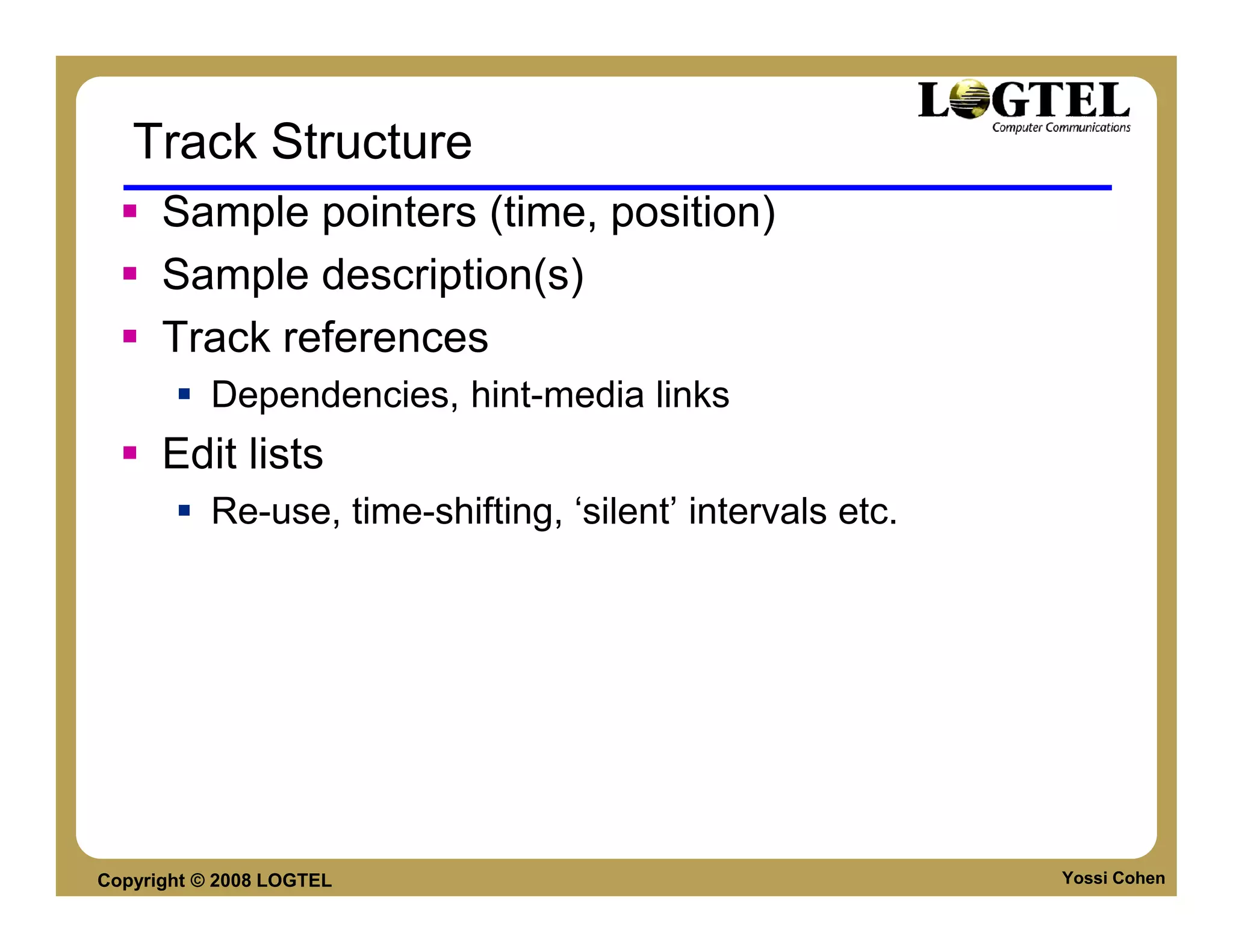 Track Structure
      Sample pointers (time, position)
      Sample description(s)
      Track references
           Dependencies, hint-media links
      Edit lists
           Re-use, time-shifting, ‘silent’ intervals etc.




Copyright © 2008 LOGTEL                                     Yossi Cohen
 
