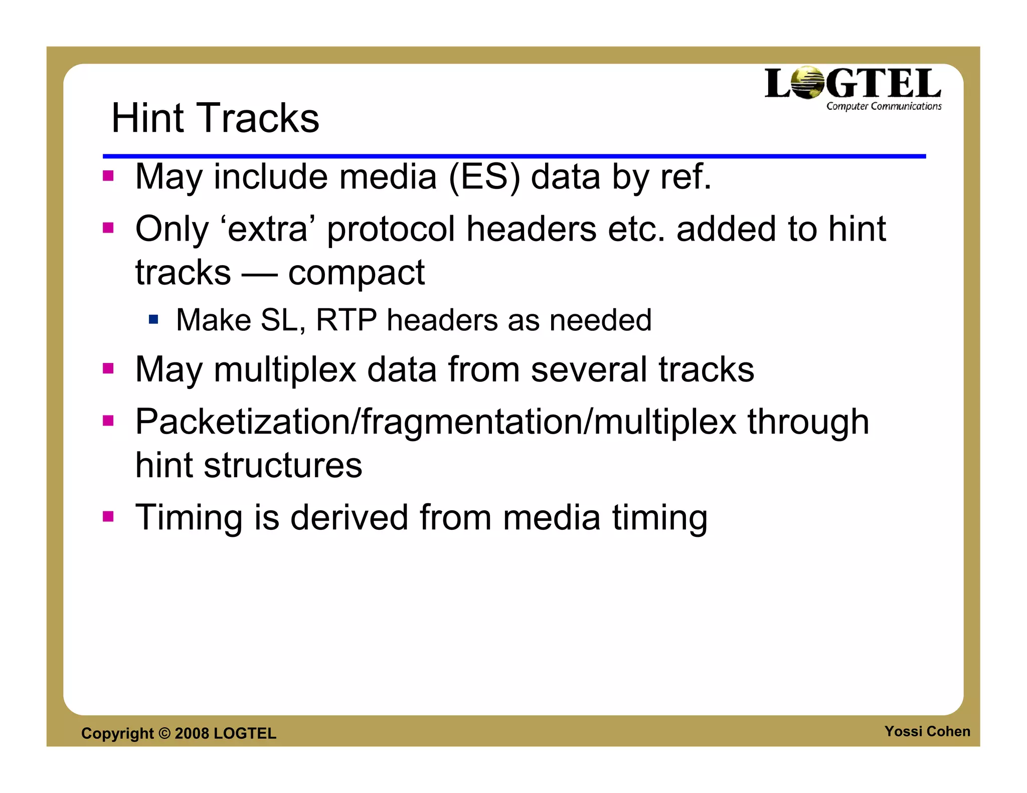 Hint Tracks
      May include media (ES) data by ref.
      Only ‘extra’ protocol headers etc. added to hint
      tracks — compact
           Make SL, RTP headers as needed
      May multiplex data from several tracks
      Packetization/fragmentation/multiplex through
      hint structures
      Timing is derived from media timing




Copyright © 2008 LOGTEL                               Yossi Cohen
 