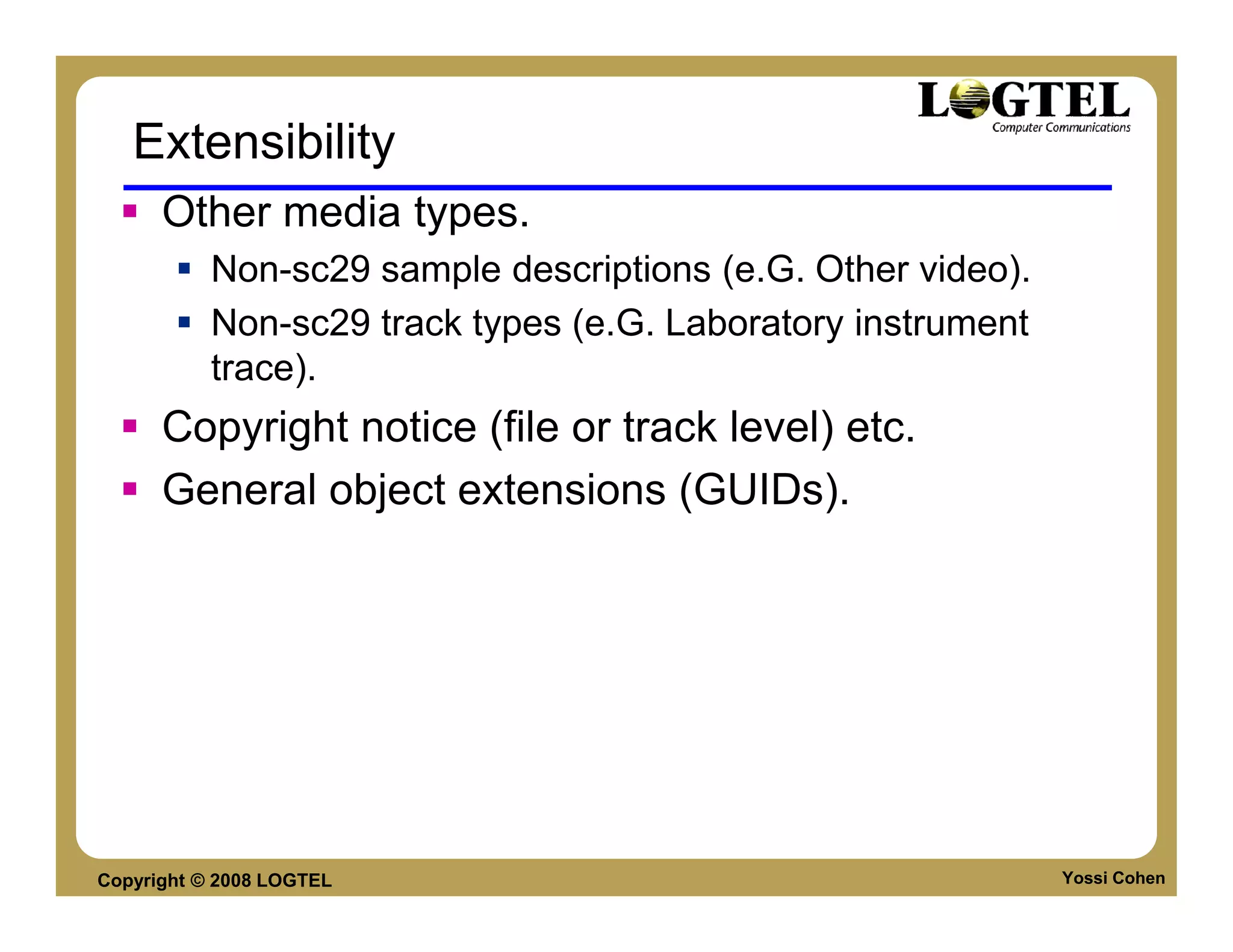 Extensibility
      Other media types.
           Non-sc29 sample descriptions (e.G. Other video).
           Non-sc29 track types (e.G. Laboratory instrument
           trace).
      Copyright notice (file or track level) etc.
      General object extensions (GUIDs).




Copyright © 2008 LOGTEL                                       Yossi Cohen
 