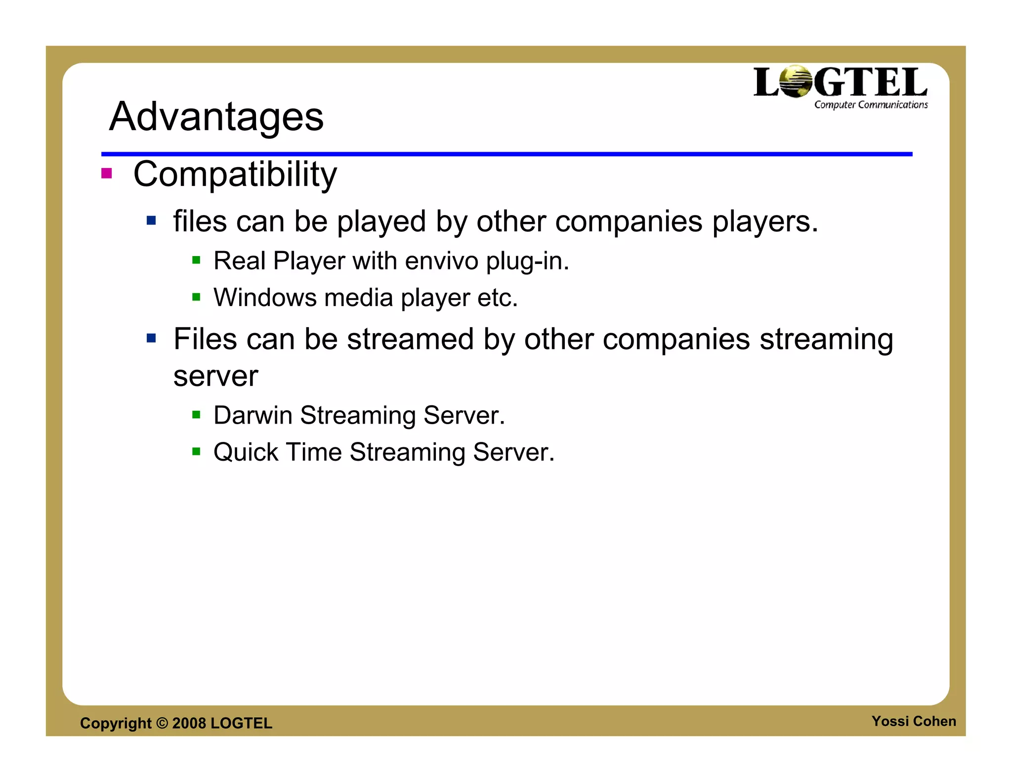 Advantages
      Compatibility
           files can be played by other companies players.
               Real Player with envivo plug-in.
               Windows media player etc.
           Files can be streamed by other companies streaming
           server
               Darwin Streaming Server.
               Quick Time Streaming Server.




Copyright © 2008 LOGTEL                                      Yossi Cohen
 