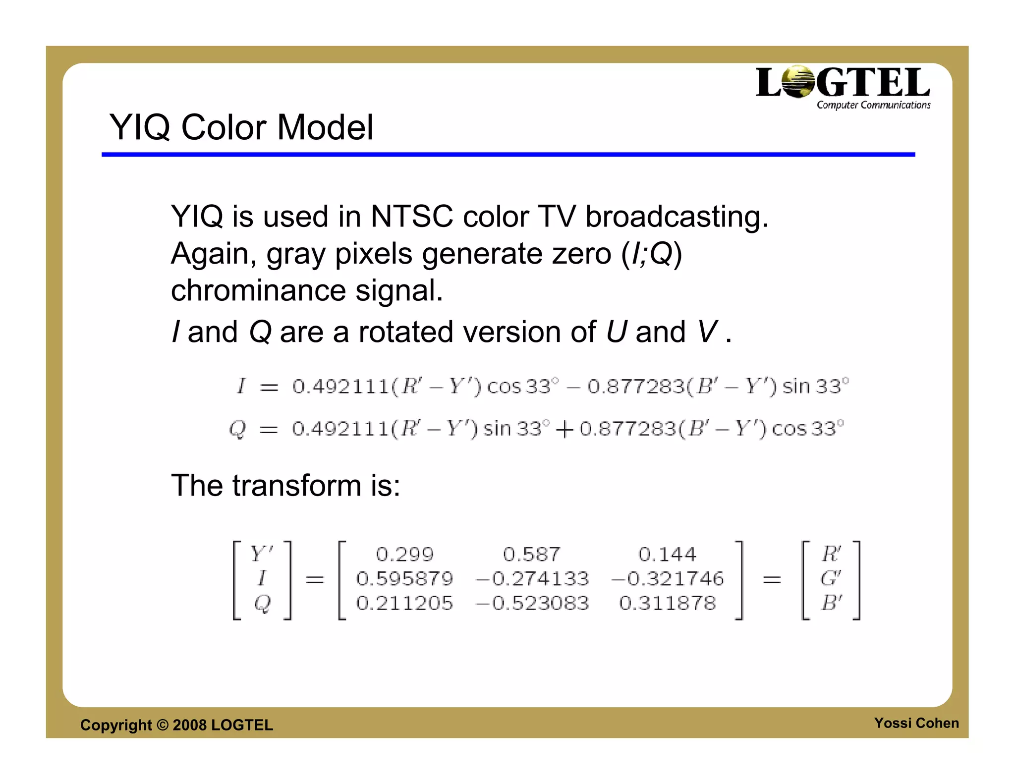 YIQ Color Model

          YIQ is used in NTSC color TV broadcasting.
          Again, gray pixels generate zero (I;Q)
          chrominance signal.
          I and Q are a rotated version of U and V .




          The transform is:




Copyright © 2008 LOGTEL                                Yossi Cohen
 