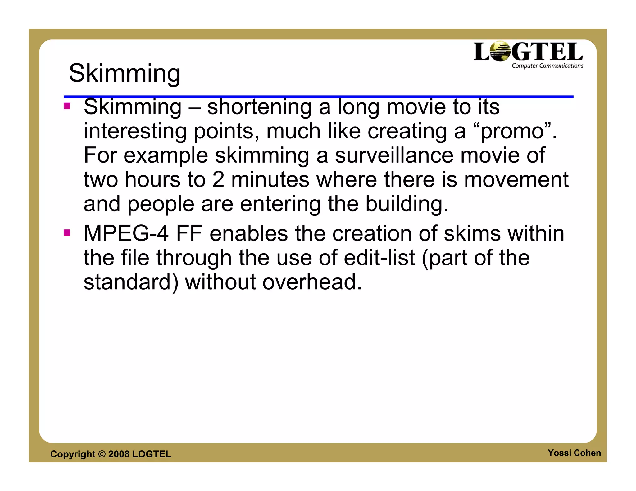 Skimming
      Skimming – shortening a long movie to its
      interesting points, much like creating a “promo”.
      For example skimming a surveillance movie of
      two hours to 2 minutes where there is movement
      and people are entering the building.
      MPEG-4 FF enables the creation of skims within
      the file through the use of edit-list (part of the
      standard) without overhead.




Copyright © 2008 LOGTEL                              Yossi Cohen
 