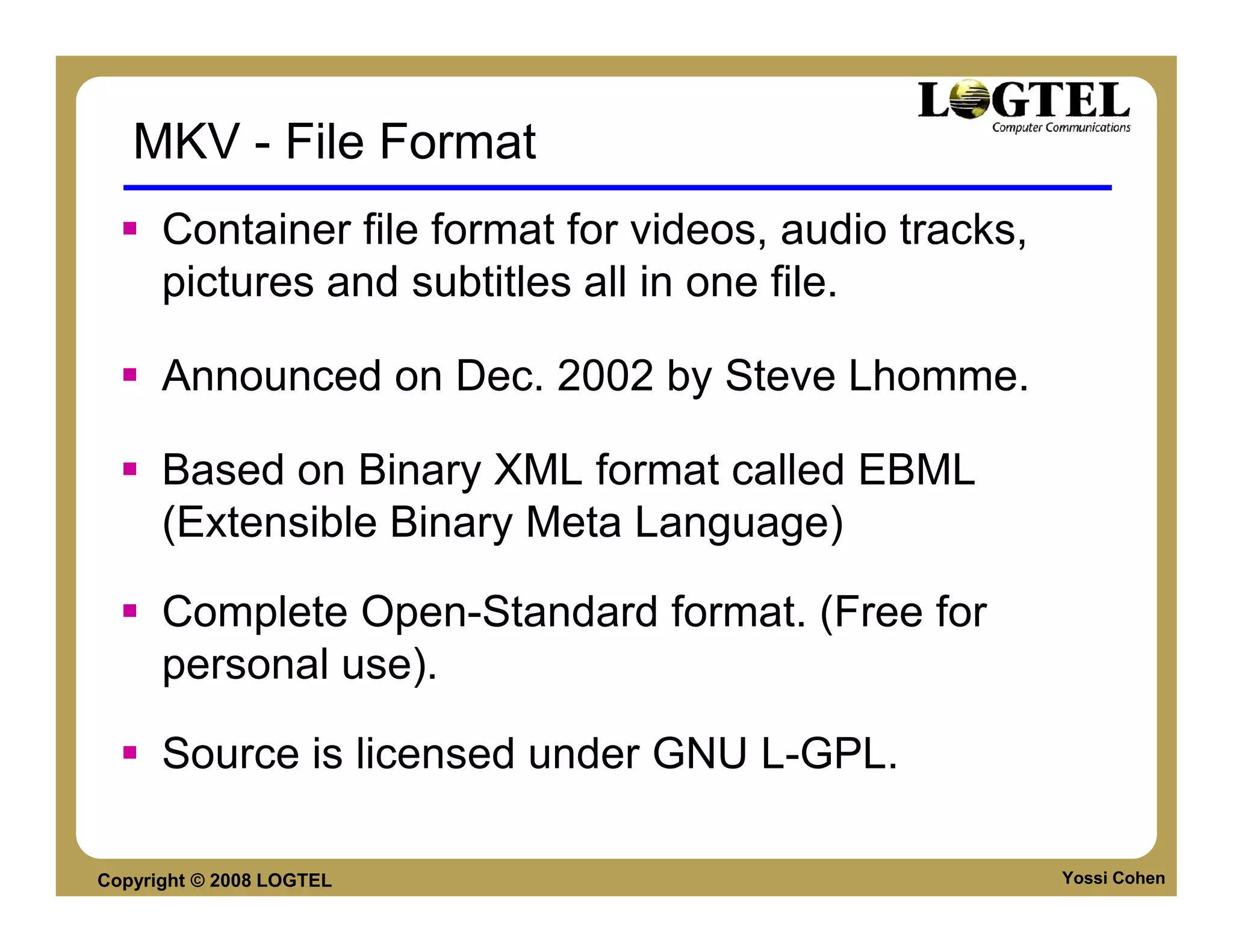 MKV - File Format
      Container file format for videos, audio tracks,
      pictures and subtitles all in one file.

      Announced on Dec. 2002 by Steve Lhomme.

      Based on Binary XML format called EBML
      (Extensible Binary Meta Language)

      Complete Open-Standard format. (Free for
      personal use).

      Source is licensed under GNU L-GPL.

Copyright © 2008 LOGTEL                                 Yossi Cohen
 