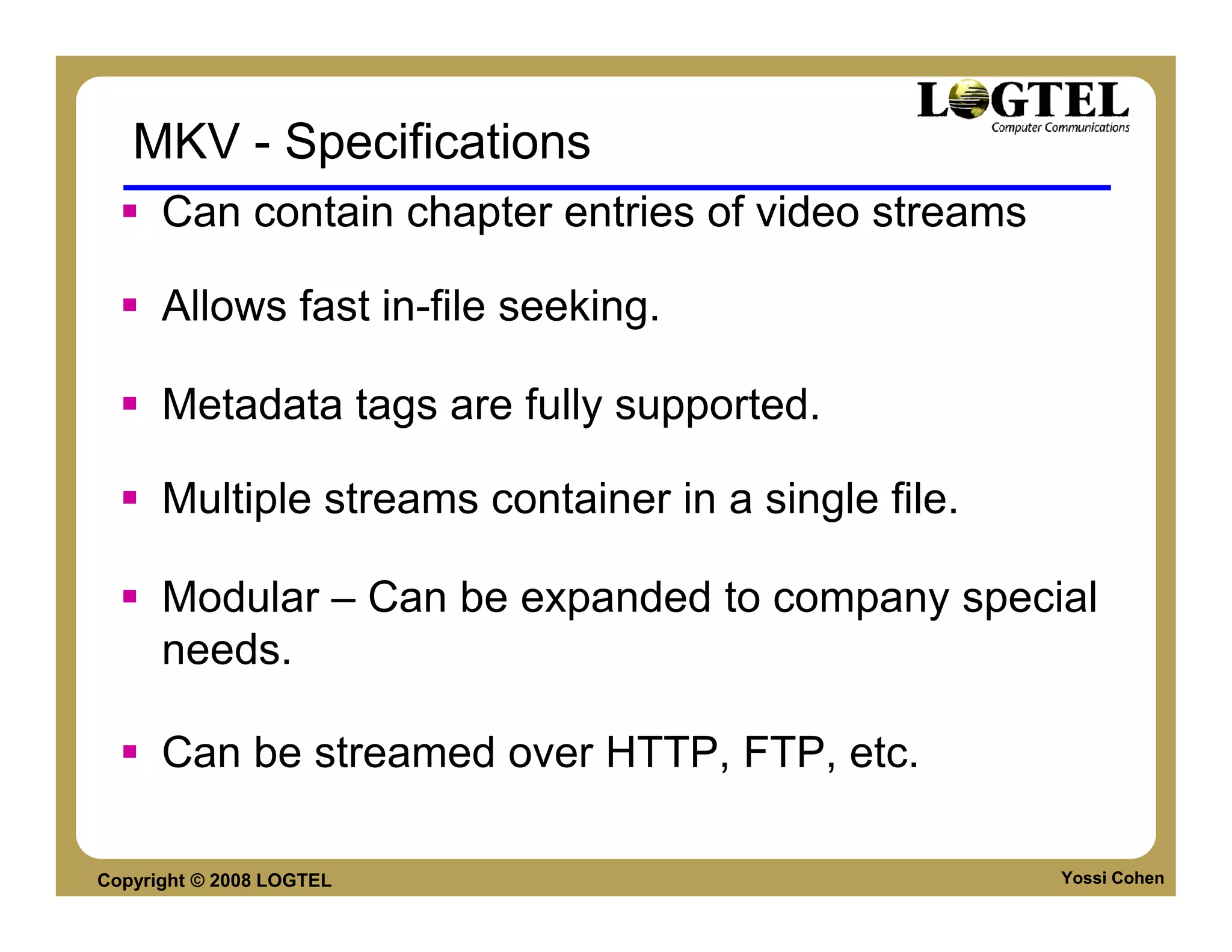 MKV - Specifications
      Can contain chapter entries of video streams

      Allows fast in-file seeking.

      Metadata tags are fully supported.

      Multiple streams container in a single file.

      Modular – Can be expanded to company special
      needs.

      Can be streamed over HTTP, FTP, etc.

Copyright © 2008 LOGTEL                              Yossi Cohen
 