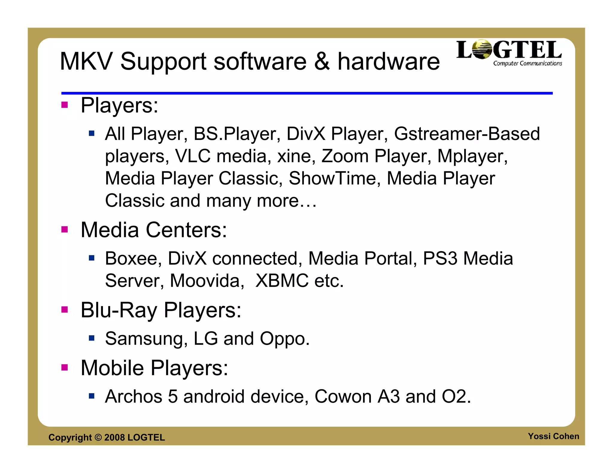 MKV Support software & hardware
      Players:
           All Player, BS.Player, DivX Player, Gstreamer-Based
           players, VLC media, xine, Zoom Player, Mplayer,
           Media Player Classic, ShowTime, Media Player
           Classic and many more
      Media Centers:
           Boxee, DivX connected, Media Portal, PS3 Media
           Server, Moovida, XBMC etc.
      Blu-Ray Players:
           Samsung, LG and Oppo.
      Mobile Players:
           Archos 5 android device, Cowon A3 and O2.

Copyright © 2008 LOGTEL                                     Yossi Cohen
 