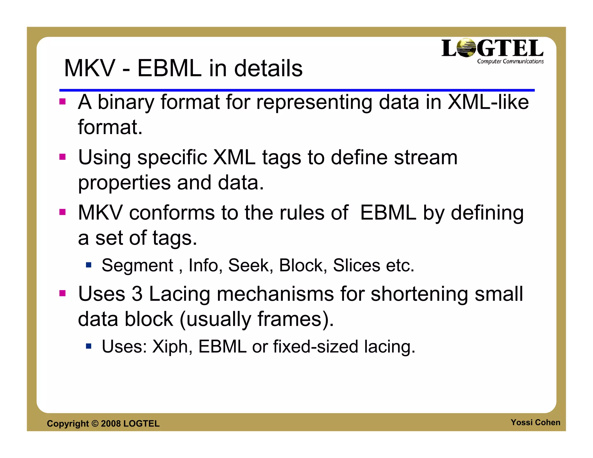 MKV - EBML in details
      A binary format for representing data in XML-like
      format.
      Using specific XML tags to define stream
      properties and data.
      MKV conforms to the rules of EBML by defining
      a set of tags.
           Segment , Info, Seek, Block, Slices etc.
      Uses 3 Lacing mechanisms for shortening small
      data block (usually frames).
           Uses: Xiph, EBML or fixed-sized lacing.



Copyright © 2008 LOGTEL                               Yossi Cohen
 