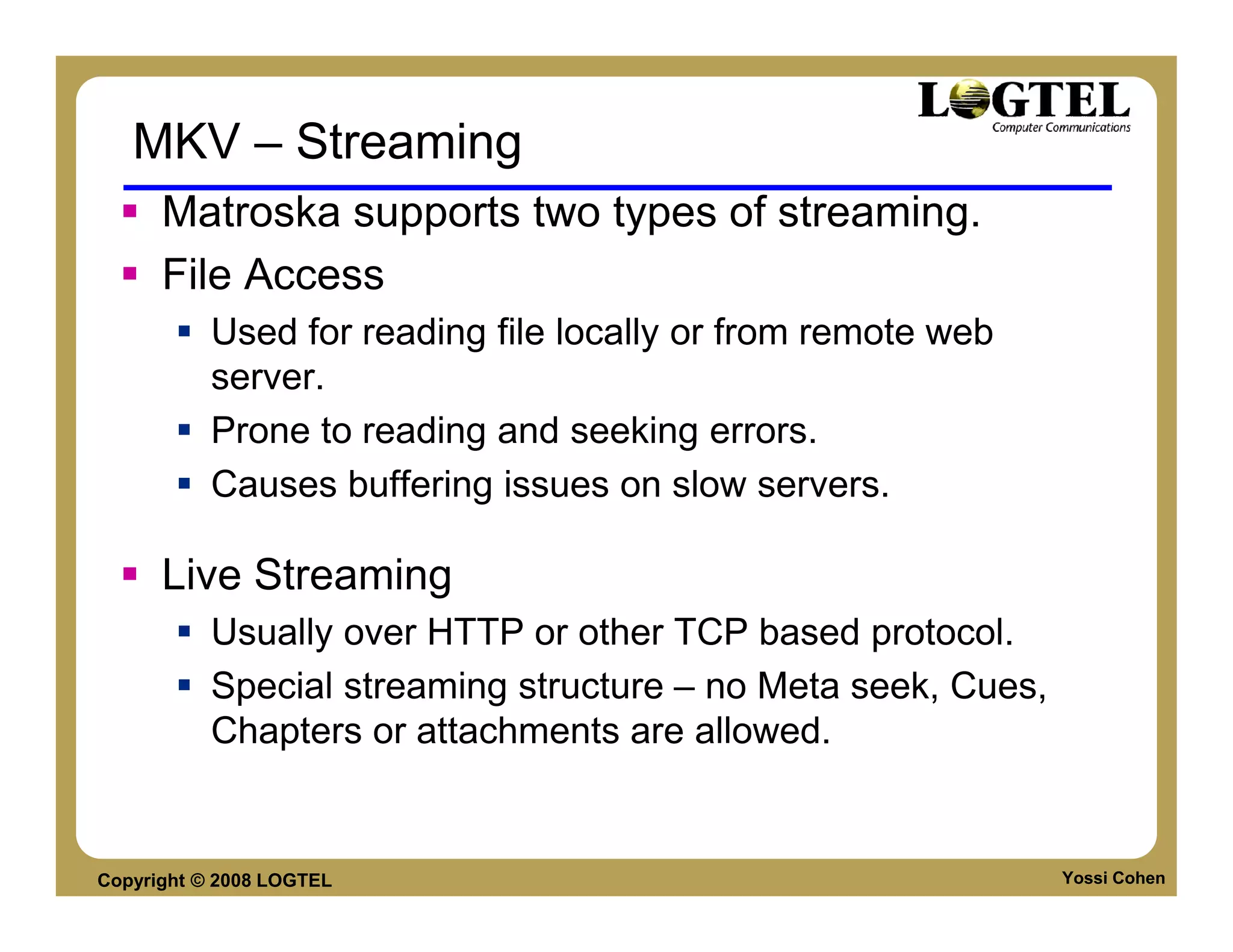 MKV – Streaming
      Matroska supports two types of streaming.
      File Access
           Used for reading file locally or from remote web
           server.
           Prone to reading and seeking errors.
           Causes buffering issues on slow servers.

      Live Streaming
           Usually over HTTP or other TCP based protocol.
           Special streaming structure – no Meta seek, Cues,
           Chapters or attachments are allowed.


Copyright © 2008 LOGTEL                                        Yossi Cohen
 