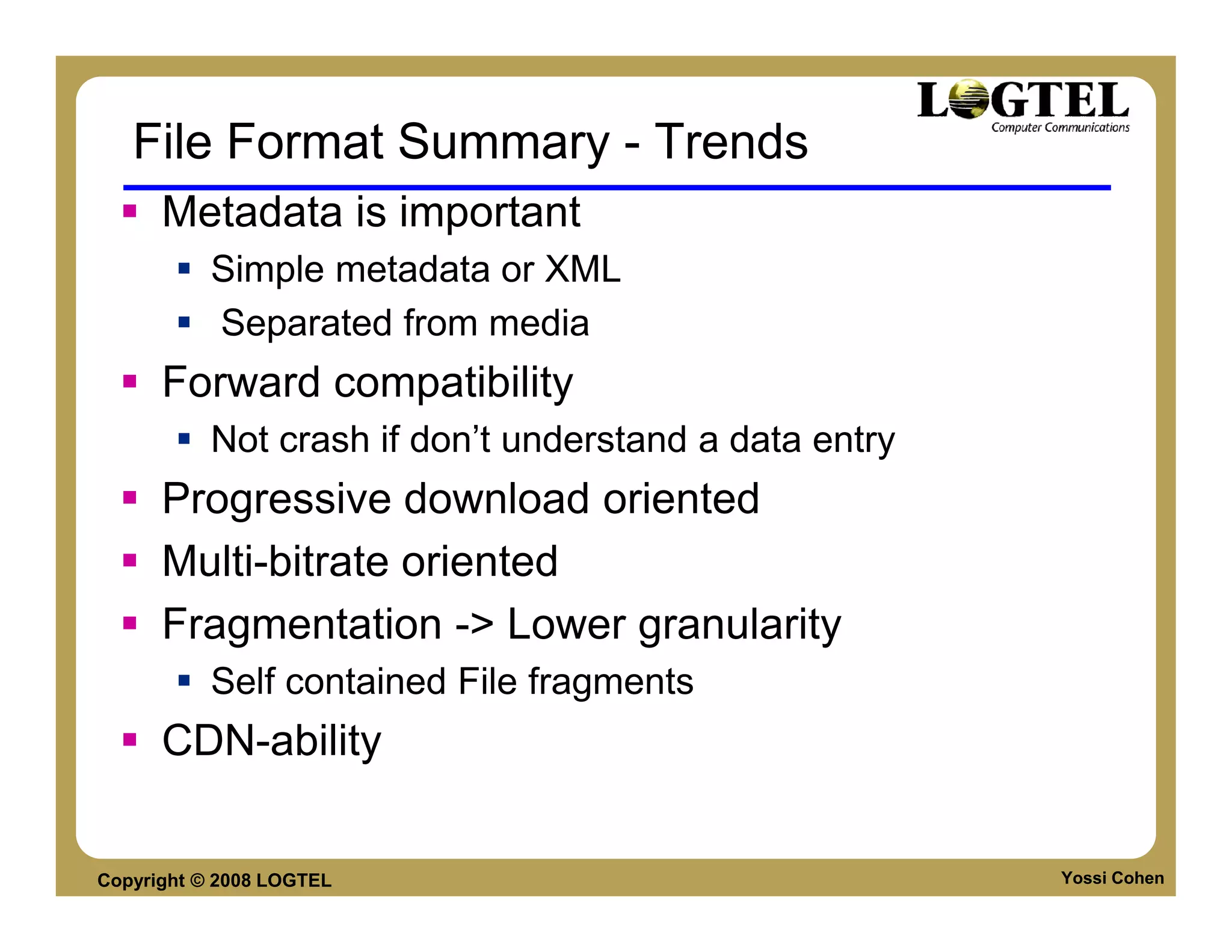 File Format Summary - Trends
      Metadata is important
           Simple metadata or XML
           Separated from media
      Forward compatibility
           Not crash if don’t understand a data entry
      Progressive download oriented
      Multi-bitrate oriented
      Fragmentation -> Lower granularity
           Self contained File fragments
      CDN-ability


Copyright © 2008 LOGTEL                                 Yossi Cohen
 