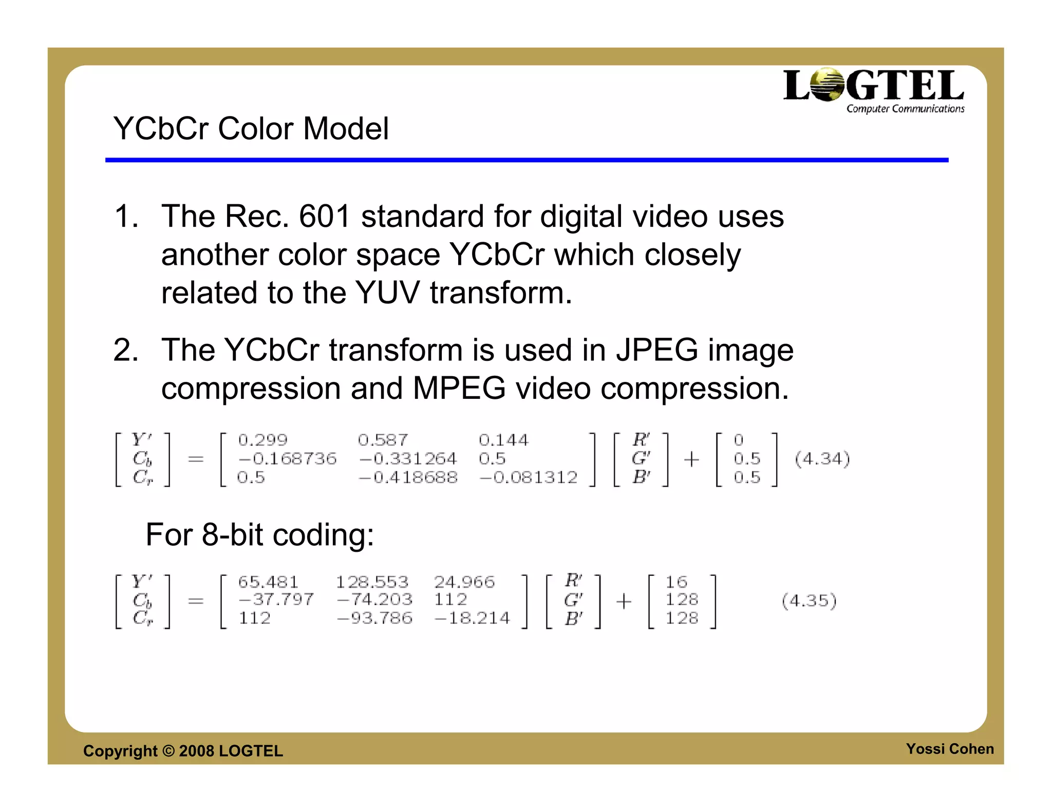 YCbCr Color Model

   1. The Rec. 601 standard for digital video uses
      another color space YCbCr which closely
      related to the YUV transform.
   2. The YCbCr transform is used in JPEG image
      compression and MPEG video compression.



       For 8-bit coding:




Copyright © 2008 LOGTEL                              Yossi Cohen
 