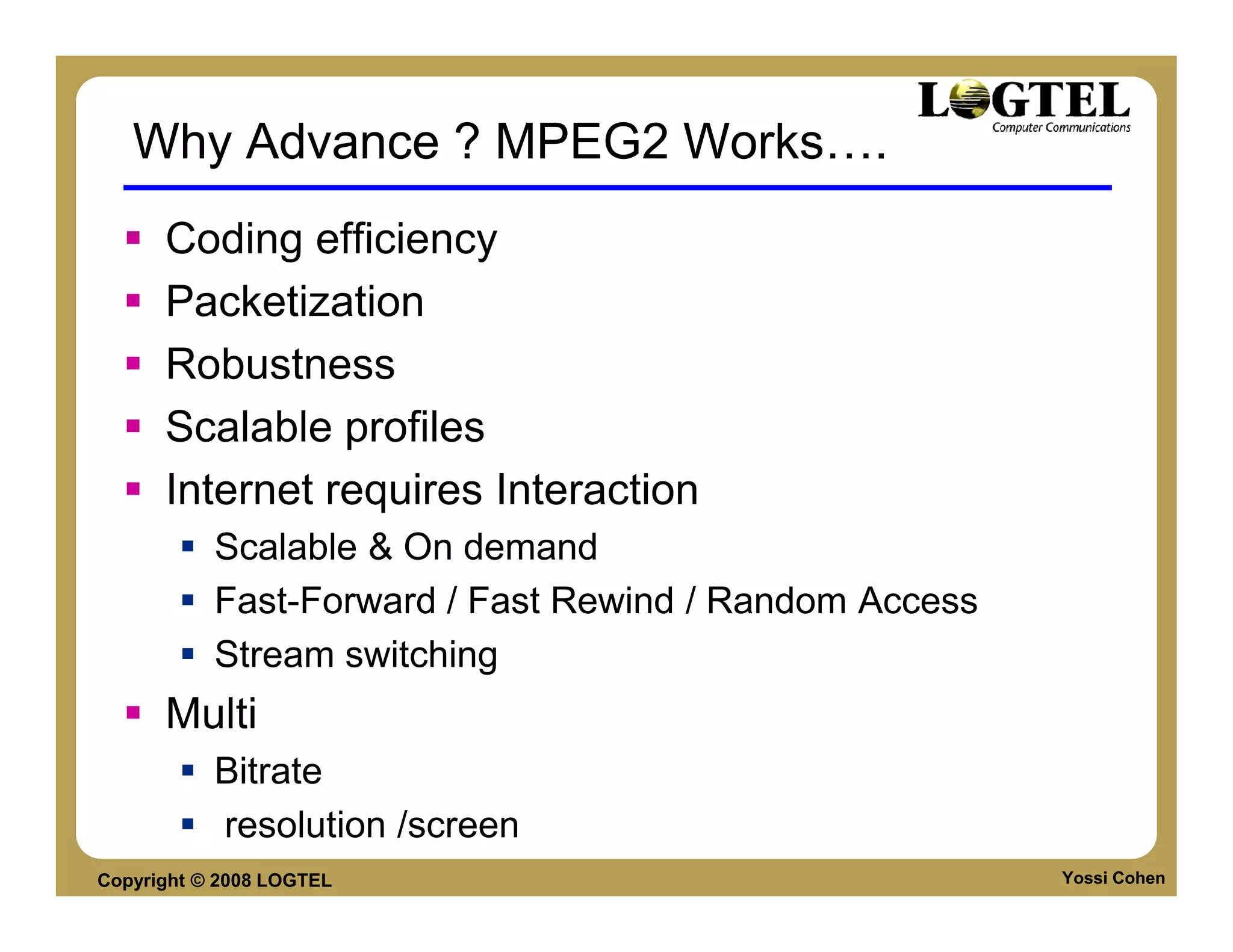 Why Advance ? MPEG2 Works                   .
      Coding efficiency
      Packetization
      Robustness
      Scalable profiles
      Internet requires Interaction
           Scalable & On demand
           Fast-Forward / Fast Rewind / Random Access
           Stream switching
      Multi
           Bitrate
           resolution /screen
Copyright © 2008 LOGTEL                                 Yossi Cohen
 