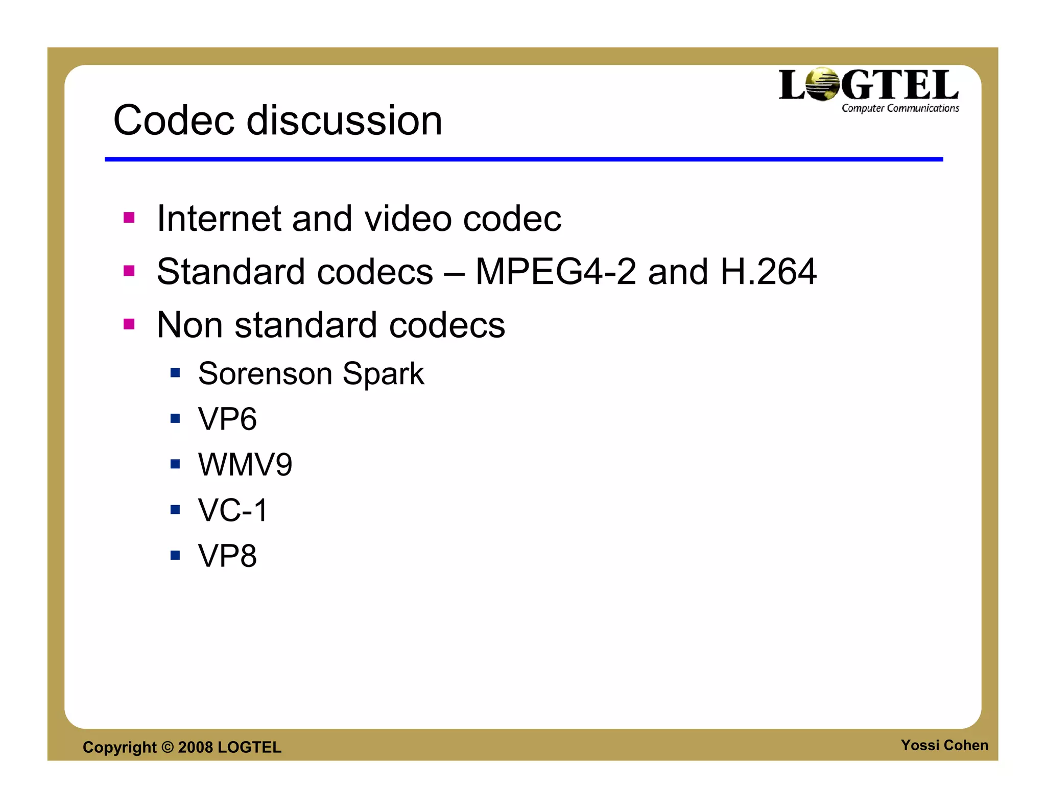 Codec discussion

        Internet and video codec
        Standard codecs – MPEG4-2 and H.264
        Non standard codecs
             Sorenson Spark
             VP6
             WMV9
             VC-1
             VP8




Copyright © 2008 LOGTEL                       Yossi Cohen
 