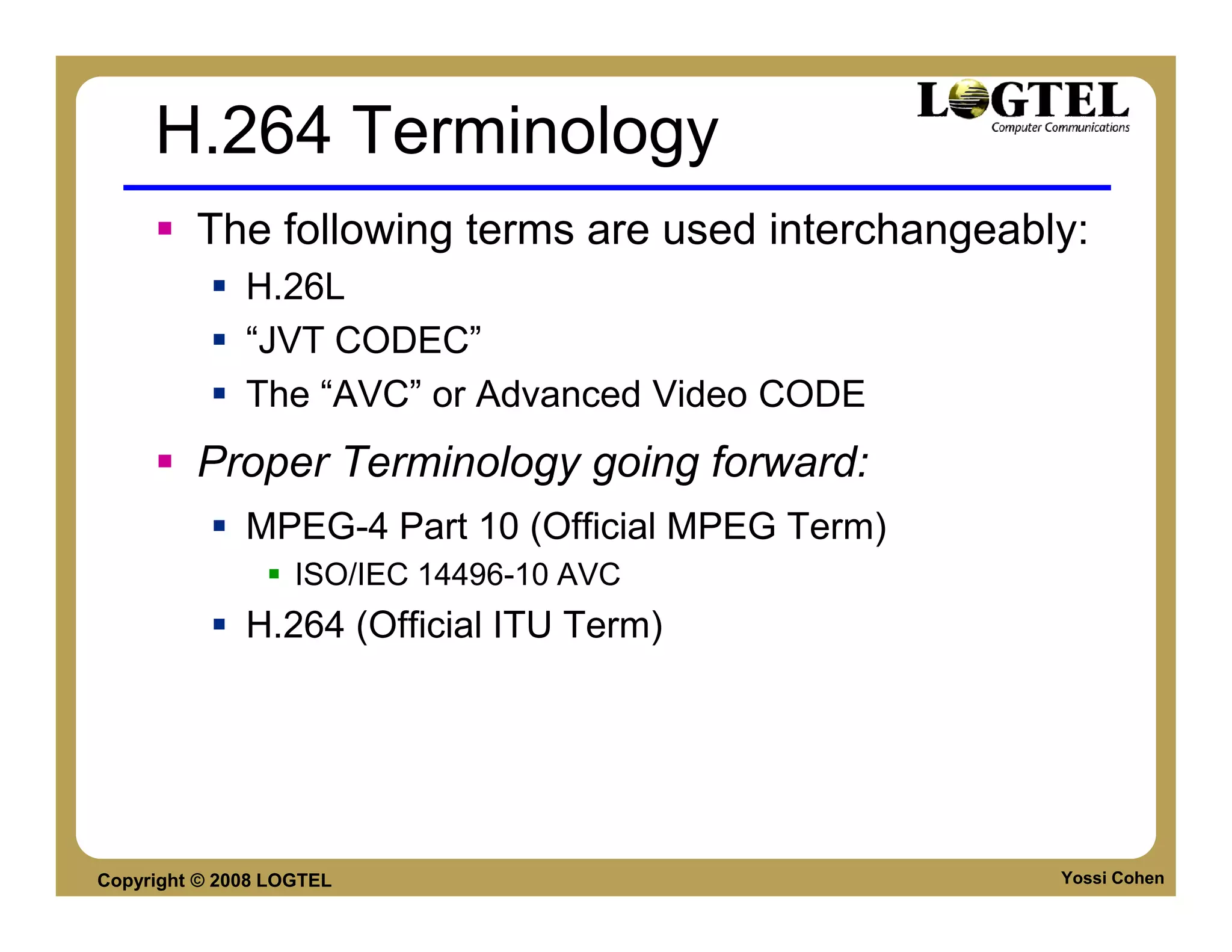 H.264 Terminology
         The following terms are used interchangeably:
              H.26L
              “JVT CODEC”
              The “AVC” or Advanced Video CODE
         Proper Terminology going forward:
              MPEG-4 Part 10 (Official MPEG Term)
                   ISO/IEC 14496-10 AVC
              H.264 (Official ITU Term)




Copyright © 2008 LOGTEL                             Yossi Cohen
 
