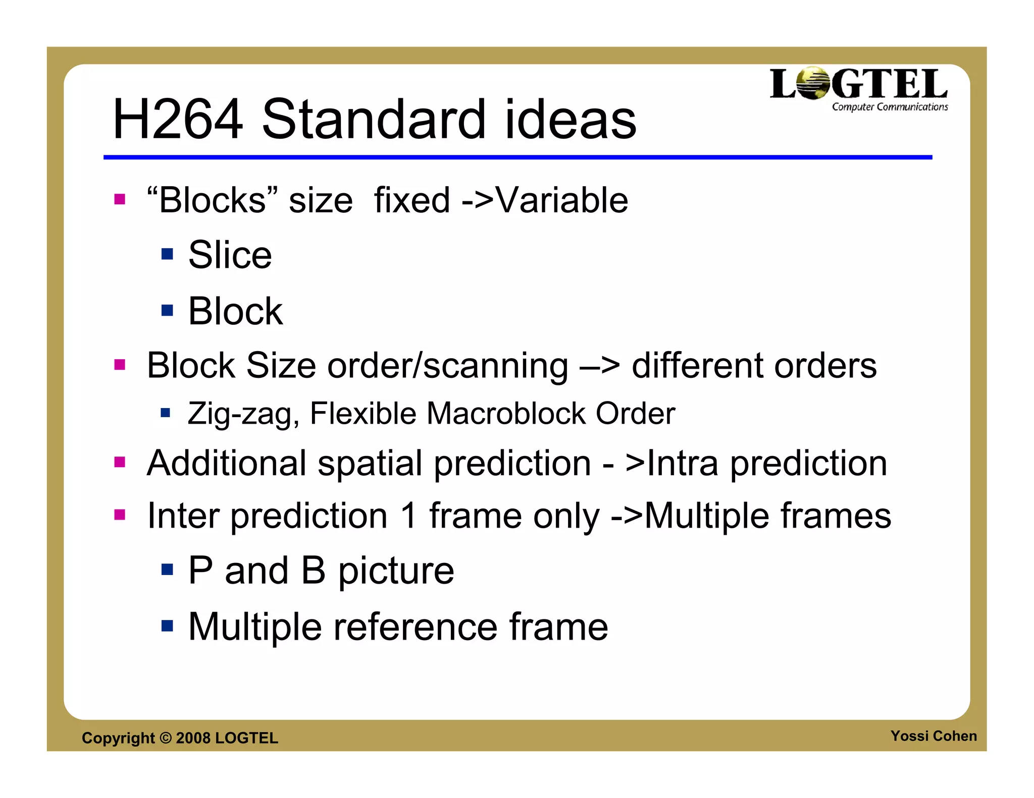 H264 Standard ideas
       “Blocks” size fixed ->Variable
            Slice
            Block
       Block Size order/scanning –> different orders
            Zig-zag, Flexible Macroblock Order
       Additional spatial prediction - >Intra prediction
       Inter prediction 1 frame only ->Multiple frames
            P and B picture
            Multiple reference frame

Copyright © 2008 LOGTEL                                Yossi Cohen
 