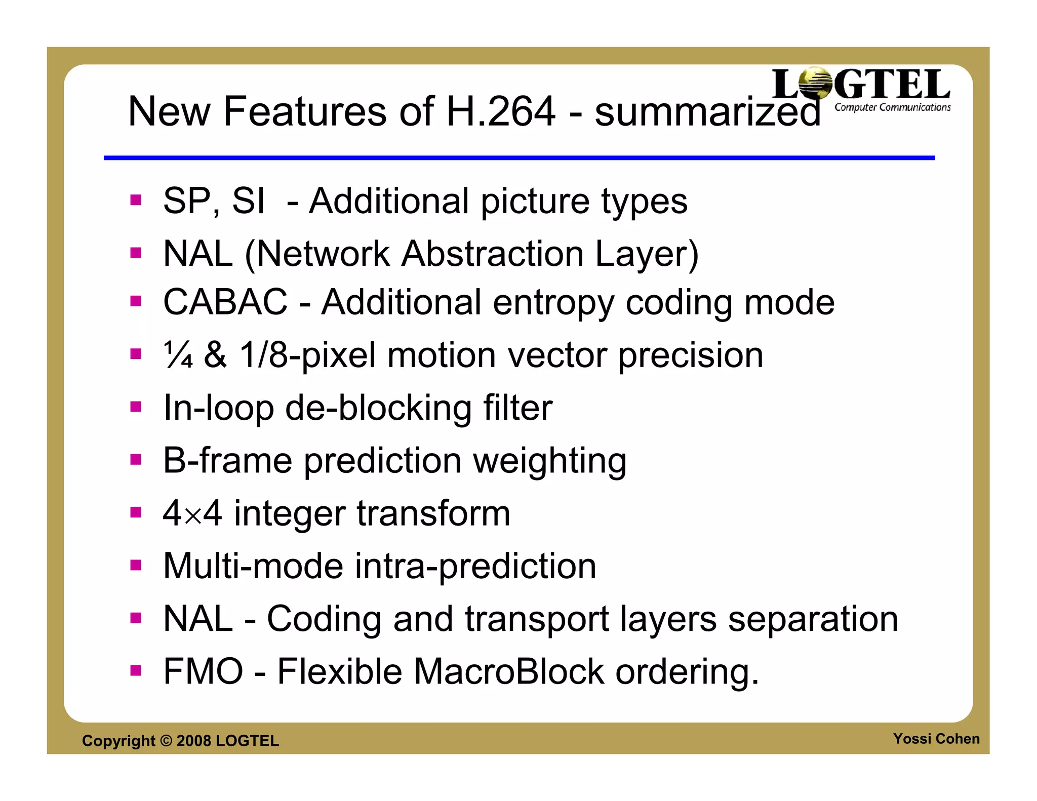 New Features of H.264 - summarized

         SP, SI - Additional picture types
         NAL (Network Abstraction Layer)
         CABAC - Additional entropy coding mode
         ¼ & 1/8-pixel motion vector precision
         In-loop de-blocking filter
         B-frame prediction weighting
         4×4 integer transform
         Multi-mode intra-prediction
         NAL - Coding and transport layers separation
         FMO - Flexible MacroBlock ordering.
Copyright © 2008 LOGTEL                             Yossi Cohen
 