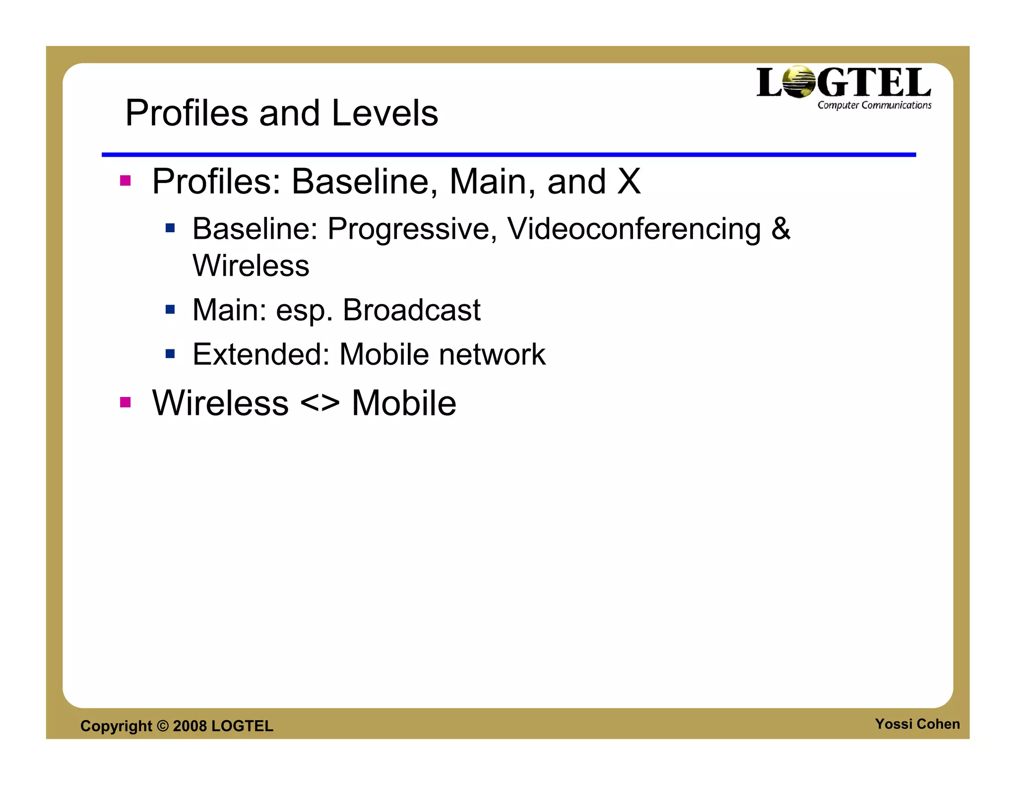 Profiles and Levels
        Profiles: Baseline, Main, and X
             Baseline: Progressive, Videoconferencing &
             Wireless
             Main: esp. Broadcast
             Extended: Mobile network
        Wireless <> Mobile




Copyright © 2008 LOGTEL                                   Yossi Cohen
 