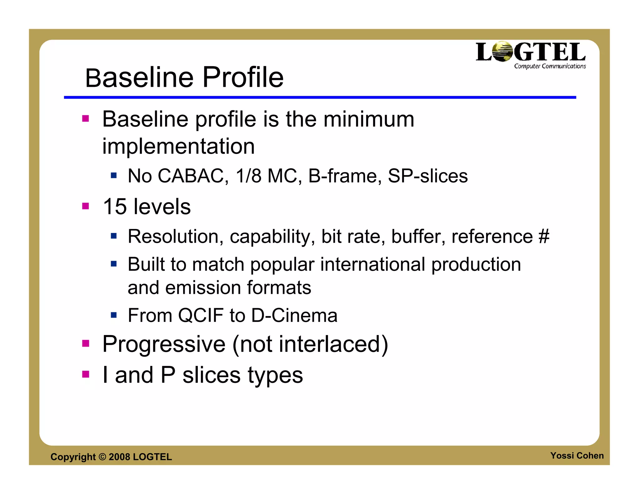 Baseline Profile
         Baseline profile is the minimum
         implementation
              No CABAC, 1/8 MC, B-frame, SP-slices
         15 levels
              Resolution, capability, bit rate, buffer, reference #
              Built to match popular international production
              and emission formats
              From QCIF to D-Cinema
         Progressive (not interlaced)
         I and P slices types


Copyright © 2008 LOGTEL                                               Yossi Cohen
 