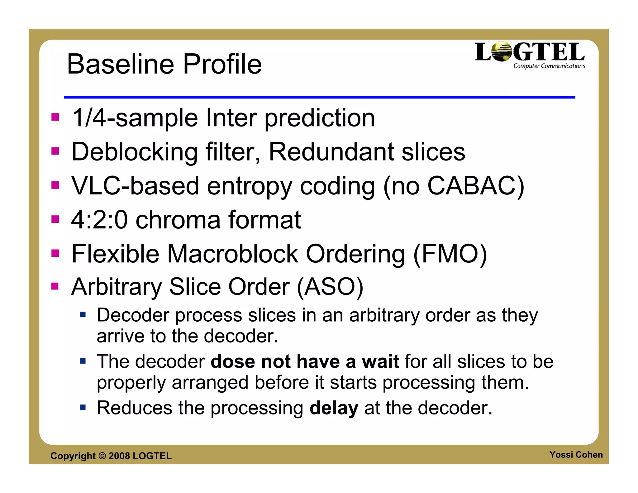 Baseline Profile
   1/4-sample Inter prediction
   Deblocking filter, Redundant slices
   VLC-based entropy coding (no CABAC)
   4:2:0 chroma format
   Flexible Macroblock Ordering (FMO)
   Arbitrary Slice Order (ASO)
        Decoder process slices in an arbitrary order as they
        arrive to the decoder.
        The decoder dose not have a wait for all slices to be
        properly arranged before it starts processing them.
        Reduces the processing delay at the decoder.

Copyright © 2008 LOGTEL                                     Yossi Cohen
 