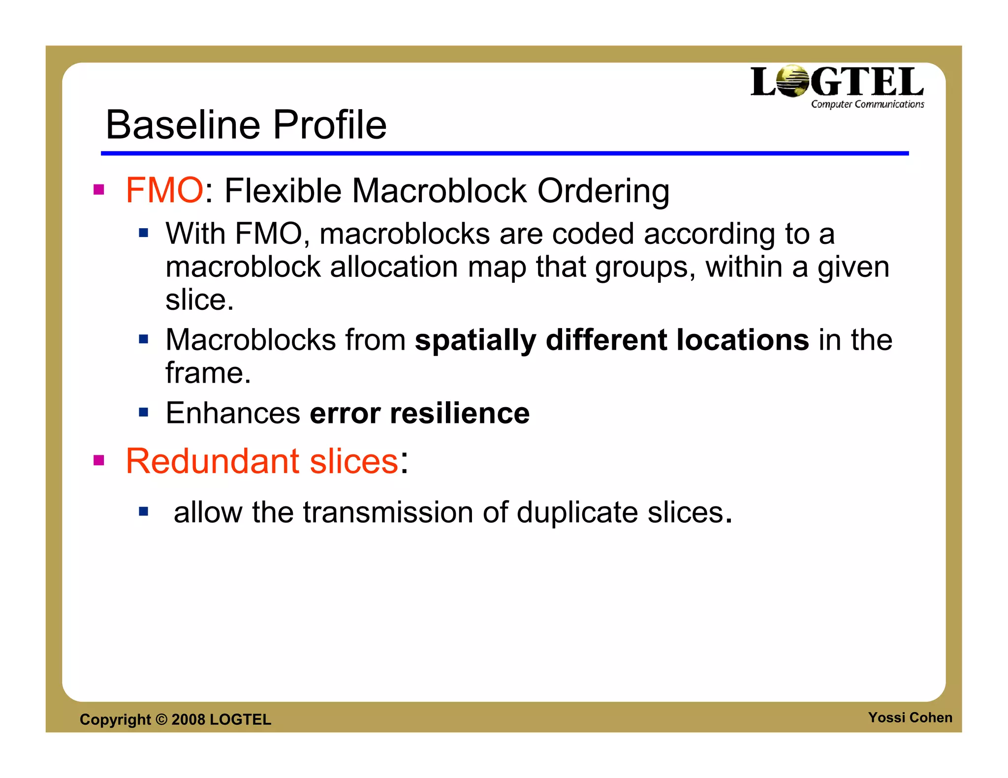 Baseline Profile
     FMO: Flexible Macroblock Ordering
          With FMO, macroblocks are coded according to a
          macroblock allocation map that groups, within a given
          slice.
          Macroblocks from spatially different locations in the
          frame.
          Enhances error resilience
     Redundant slices:
           allow the transmission of duplicate slices.




Copyright © 2008 LOGTEL                                      Yossi Cohen
 