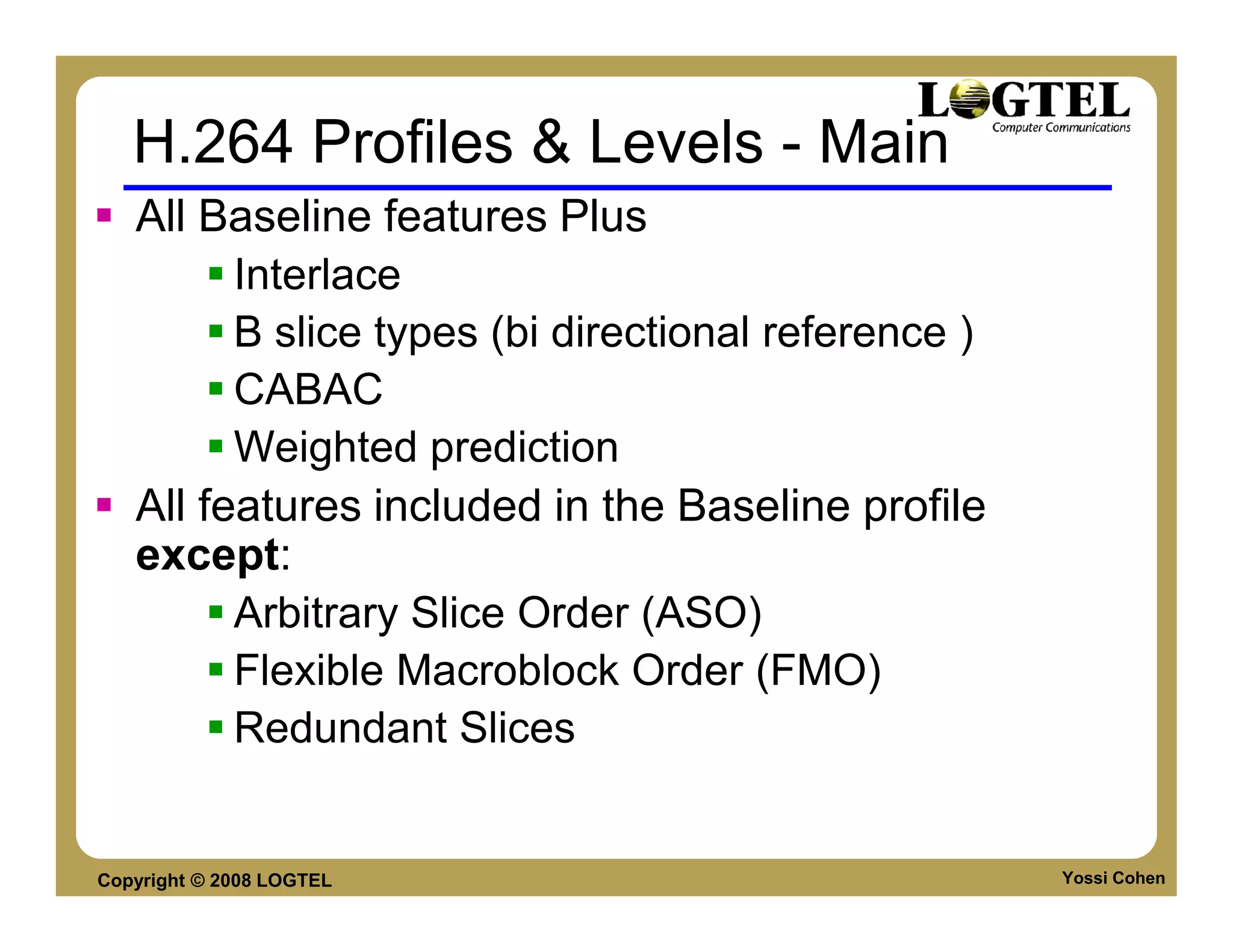H.264 Profiles & Levels - Main
   All Baseline features Plus
         Interlace
         B slice types (bi directional reference )
         CABAC
         Weighted prediction
   All features included in the Baseline profile
   except:
         Arbitrary Slice Order (ASO)
         Flexible Macroblock Order (FMO)
         Redundant Slices


Copyright © 2008 LOGTEL                              Yossi Cohen
 