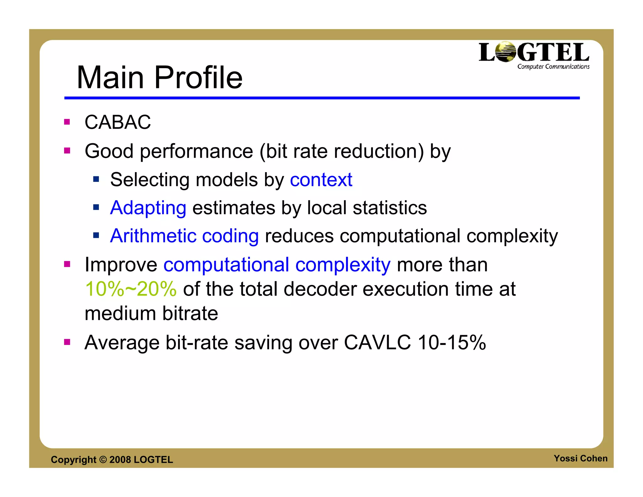 Main Profile
      CABAC
      Good performance (bit rate reduction) by
        Selecting models by context
        Adapting estimates by local statistics
        Arithmetic coding reduces computational complexity
      Improve computational complexity more than
      10%~20% of the total decoder execution time at
      medium bitrate
      Average bit-rate saving over CAVLC 10-15%




Copyright © 2008 LOGTEL                                  Yossi Cohen
 