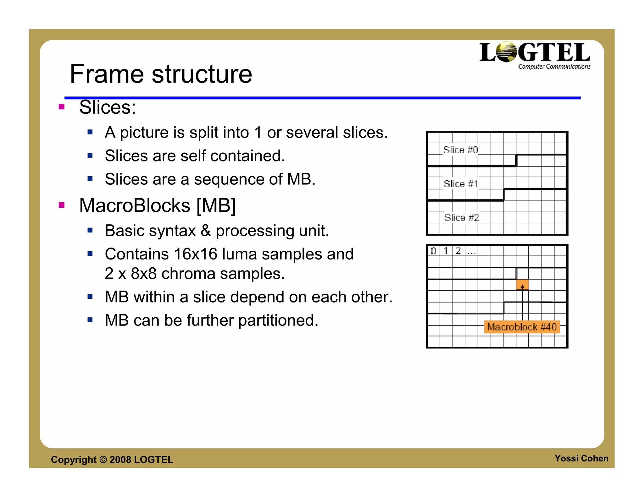 Frame structure
     Slices:
          A picture is split into 1 or several slices.
          Slices are self contained.
          Slices are a sequence of MB.
     MacroBlocks [MB]
          Basic syntax & processing unit.
          Contains 16x16 luma samples and
          2 x 8x8 chroma samples.
          MB within a slice depend on each other.
          MB can be further partitioned.




Copyright © 2008 LOGTEL                                  Yossi Cohen
 