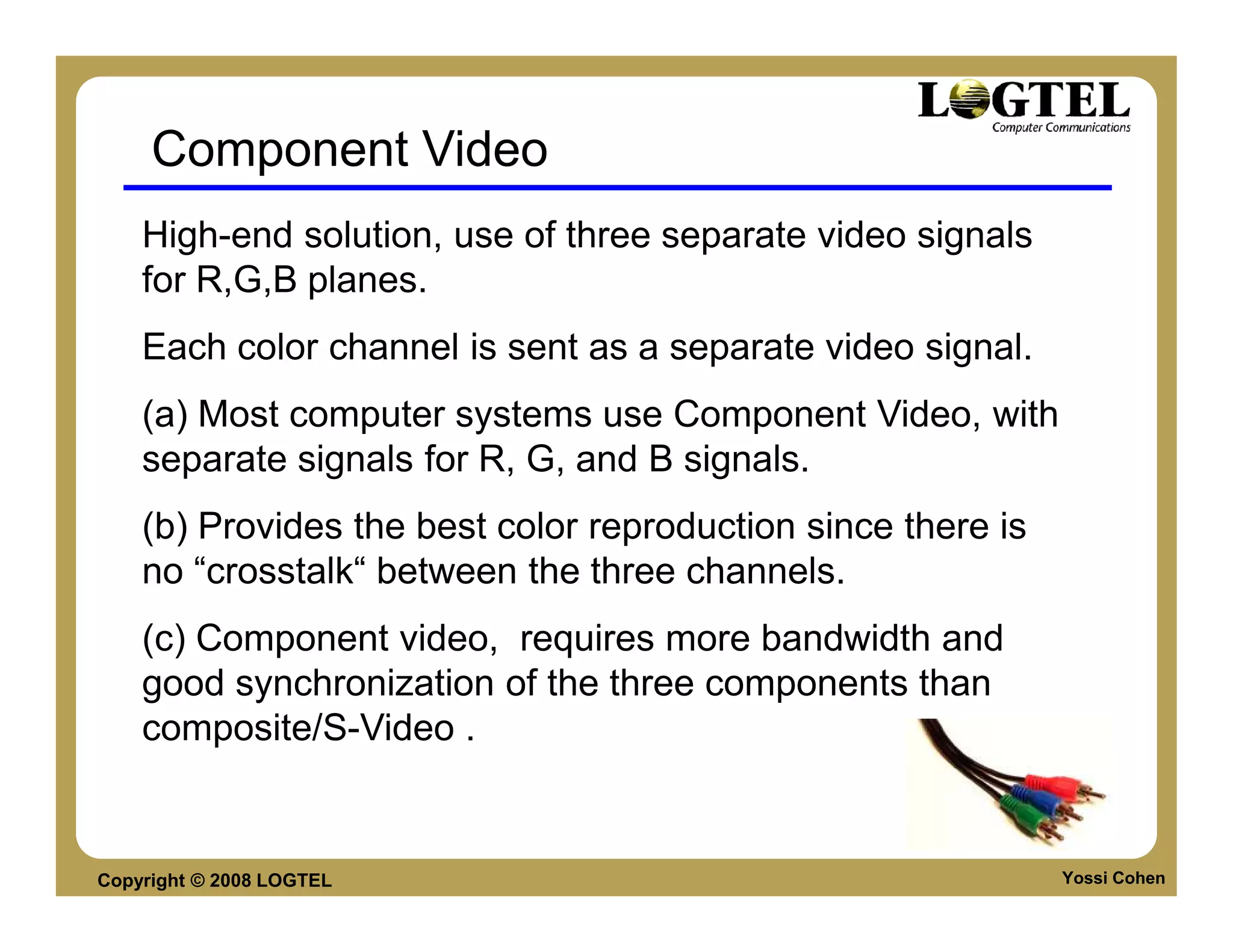 Component Video
    High-end solution, use of three separate video signals
    for R,G,B planes.
    Each color channel is sent as a separate video signal.
    (a) Most computer systems use Component Video, with
    separate signals for R, G, and B signals.
    (b) Provides the best color reproduction since there is
    no “crosstalk“ between the three channels.
    (c) Component video, requires more bandwidth and
    good synchronization of the three components than
    composite/S-Video .


Copyright © 2008 LOGTEL                                       Yossi Cohen
 