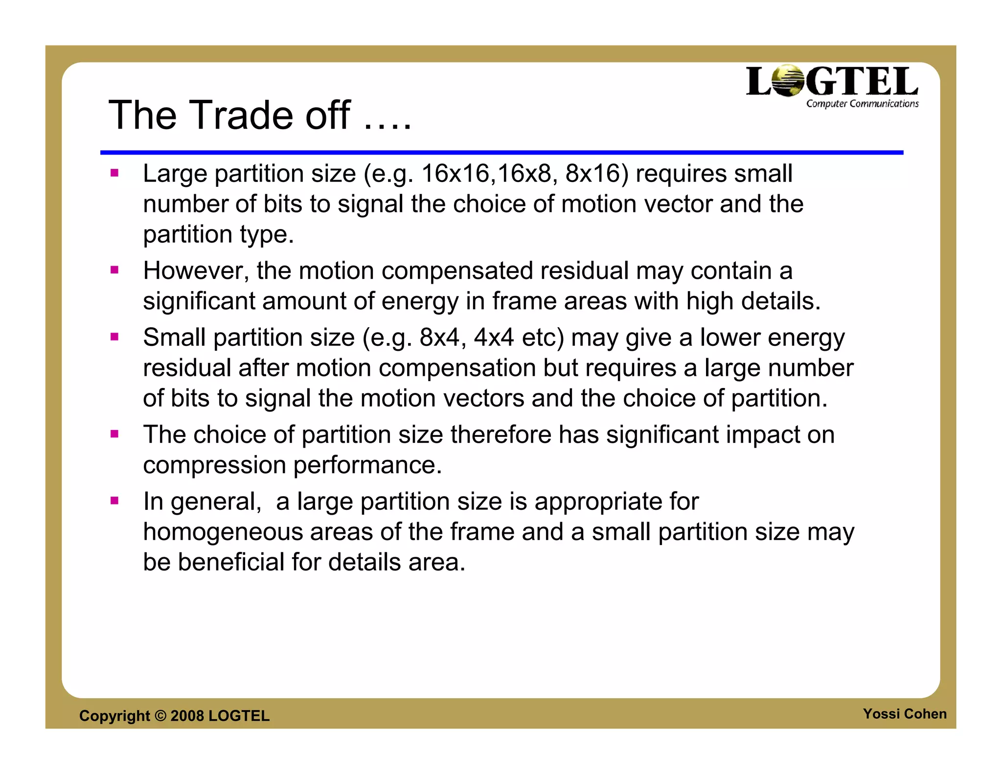 The Trade off              .
       Large partition size (e.g. 16x16,16x8, 8x16) requires small
       number of bits to signal the choice of motion vector and the
       partition type.
       However, the motion compensated residual may contain a
       significant amount of energy in frame areas with high details.
       Small partition size (e.g. 8x4, 4x4 etc) may give a lower energy
       residual after motion compensation but requires a large number
       of bits to signal the motion vectors and the choice of partition.
       The choice of partition size therefore has significant impact on
       compression performance.
       In general, a large partition size is appropriate for
       homogeneous areas of the frame and a small partition size may
       be beneficial for details area.




Copyright © 2008 LOGTEL                                                    Yossi Cohen
 
