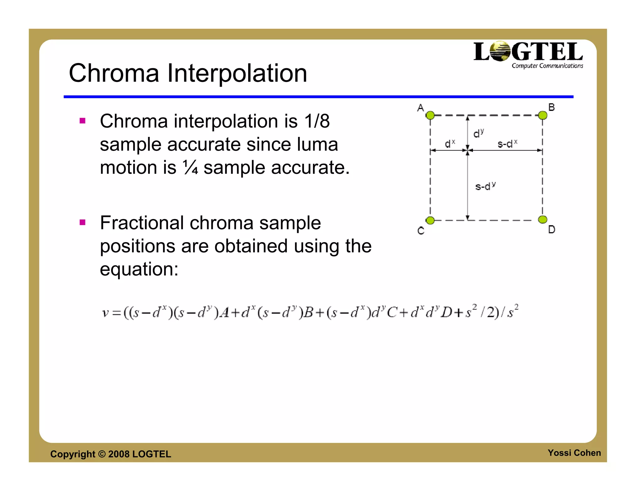 Chroma Interpolation
         Chroma interpolation is 1/8
         sample accurate since luma
         motion is ¼ sample accurate.

         Fractional chroma sample
         positions are obtained using the
         equation:




Copyright © 2008 LOGTEL                     Yossi Cohen
 