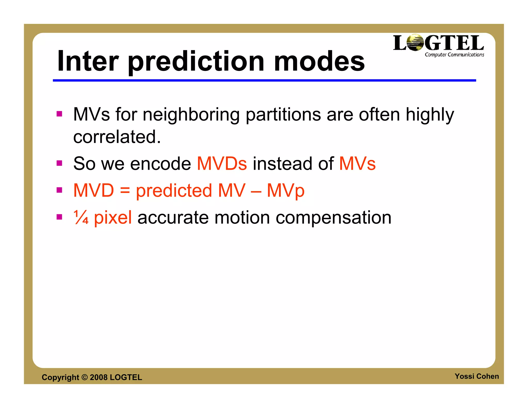 Inter prediction modes
       MVs for neighboring partitions are often highly
       correlated.
       So we encode MVDs instead of MVs
       MVD = predicted MV – MVp
       ¼ pixel accurate motion compensation




Copyright © 2008 LOGTEL                                  Yossi Cohen
 