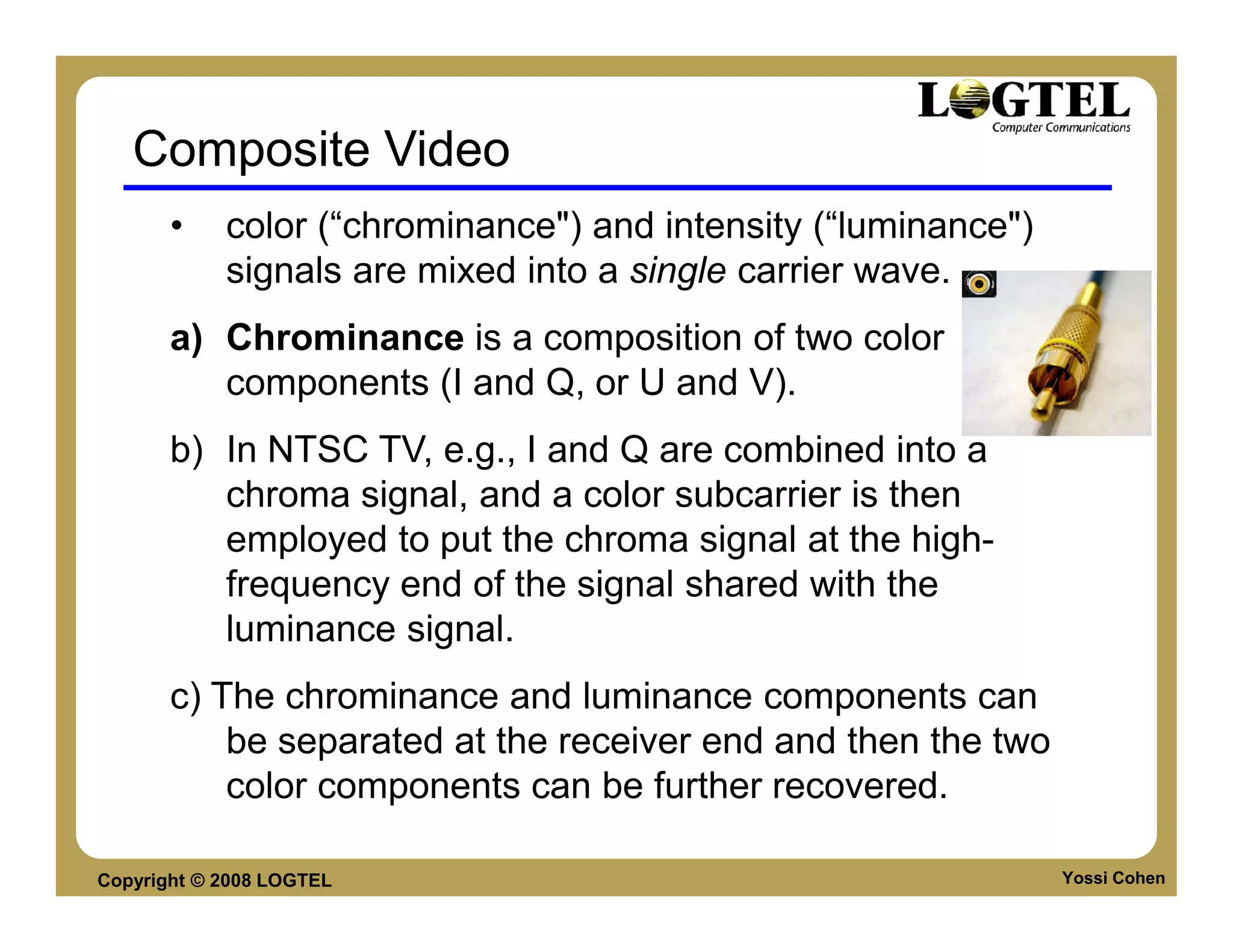 Composite Video
       •    color (“chrominance") and intensity (“luminance")
            signals are mixed into a single carrier wave.
       a) Chrominance is a composition of two color
          components (I and Q, or U and V).
       b) In NTSC TV, e.g., I and Q are combined into a
          chroma signal, and a color subcarrier is then
          employed to put the chroma signal at the high-
          frequency end of the signal shared with the
          luminance signal.
       c) The chrominance and luminance components can
           be separated at the receiver end and then the two
           color components can be further recovered.

Copyright © 2008 LOGTEL                                         Yossi Cohen
 
