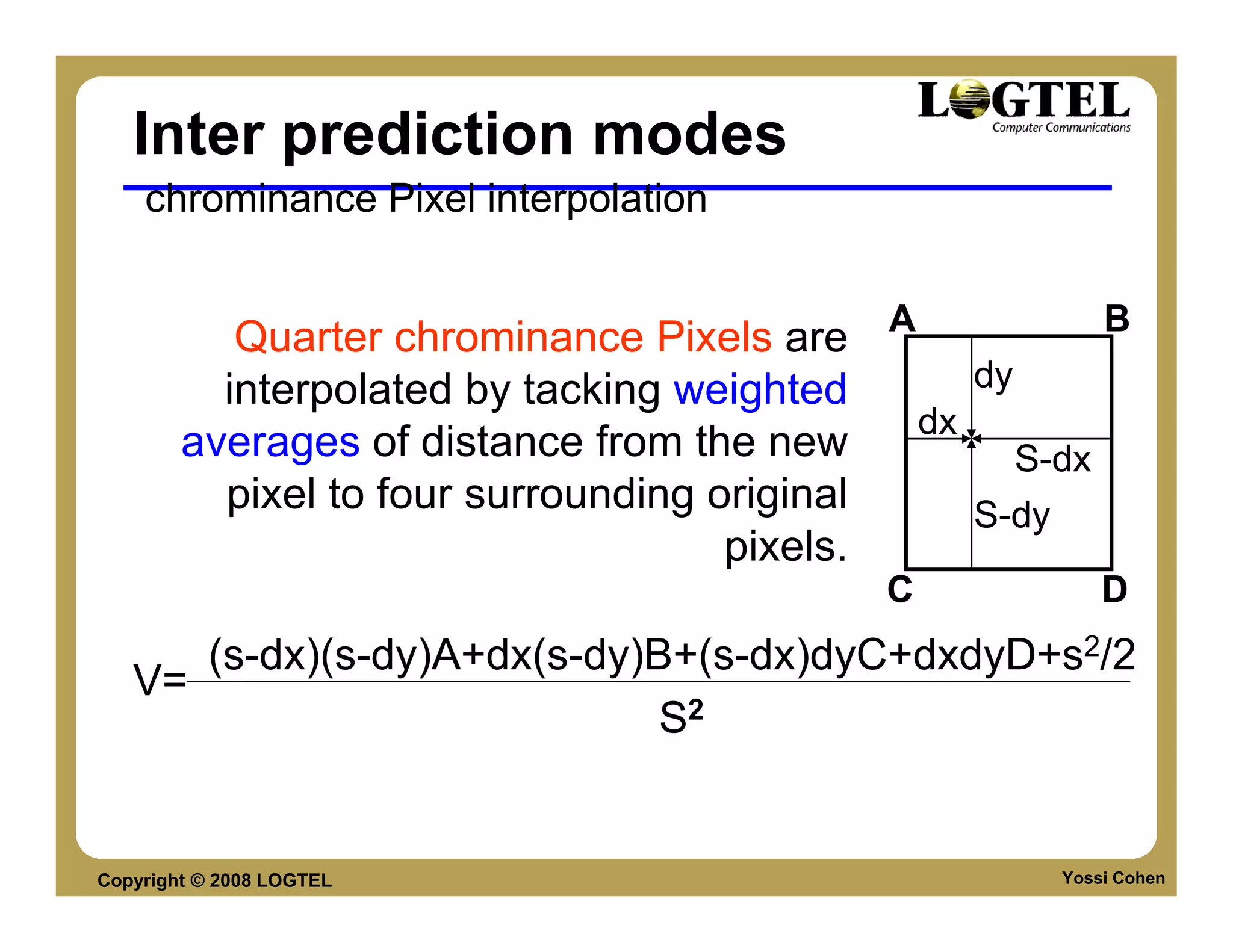 Inter prediction modes
    chrominance Pixel interpolation


           Quarter chrominance Pixels are A             B
          interpolated by tacking weighted      dy
                                             dx
        averages of distance from the new          S-dx
          pixel to four surrounding original    S-dy
                                     pixels.
                                            C            D
      (s-dx)(s-dy)A+dx(s-dy)B+(s-dx)dyC+dxdyD+s2/2
   V=
                             S2


Copyright © 2008 LOGTEL                              Yossi Cohen
 