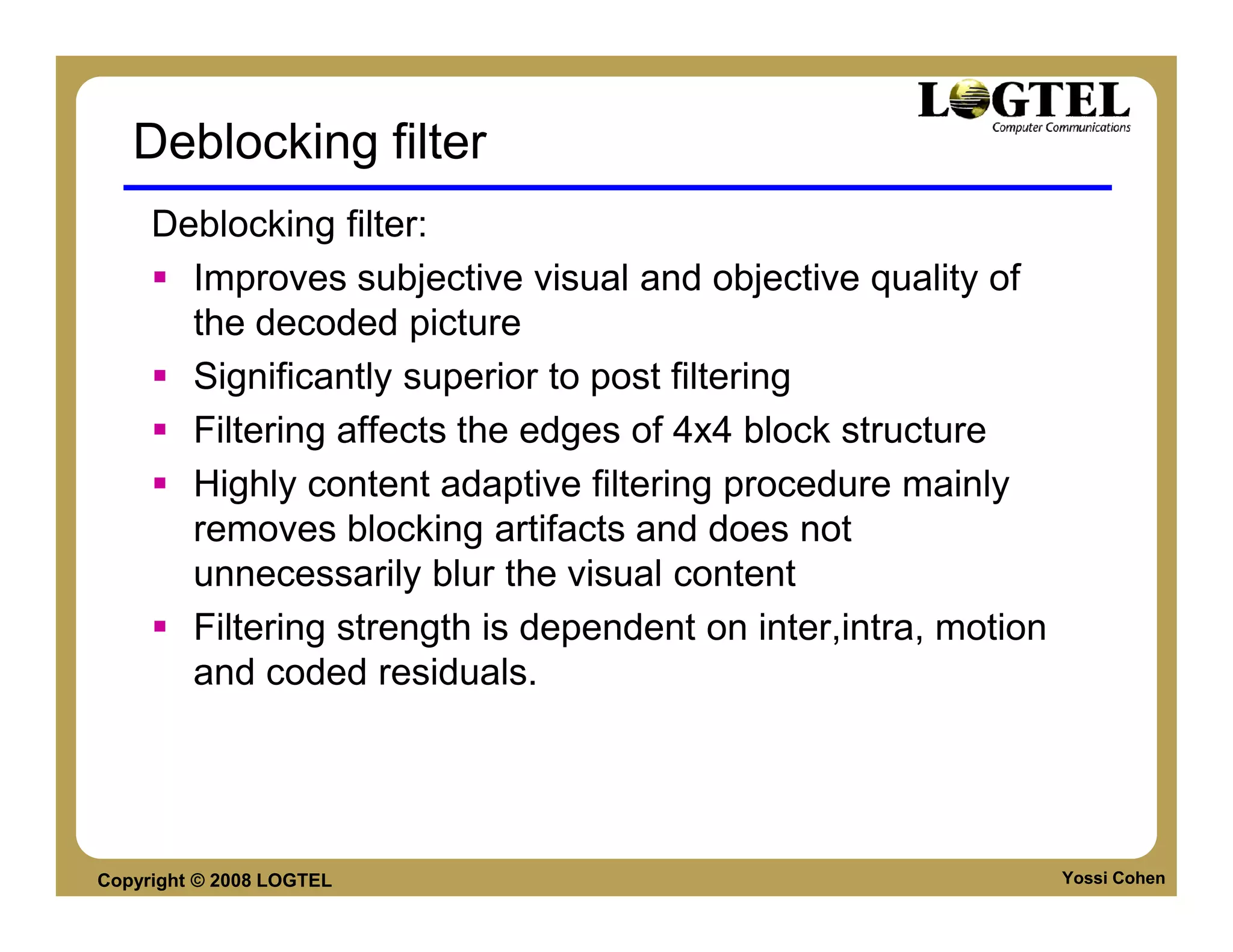 Deblocking filter
     Deblocking filter:
       Improves subjective visual and objective quality of
       the decoded picture
       Significantly superior to post filtering
       Filtering affects the edges of 4x4 block structure
       Highly content adaptive filtering procedure mainly
       removes blocking artifacts and does not
       unnecessarily blur the visual content
       Filtering strength is dependent on inter,intra, motion
       and coded residuals.




Copyright © 2008 LOGTEL                                         Yossi Cohen
 