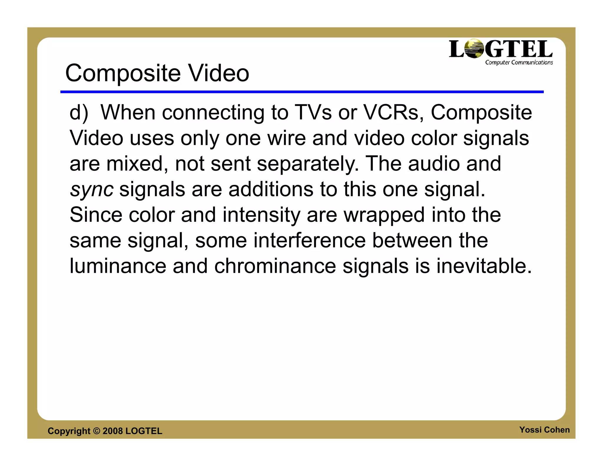 Composite Video
    d) When connecting to TVs or VCRs, Composite
    Video uses only one wire and video color signals
    are mixed, not sent separately. The audio and
    sync signals are additions to this one signal.
    Since color and intensity are wrapped into the
    same signal, some interference between the
    luminance and chrominance signals is inevitable.




Copyright © 2008 LOGTEL                           Yossi Cohen
 