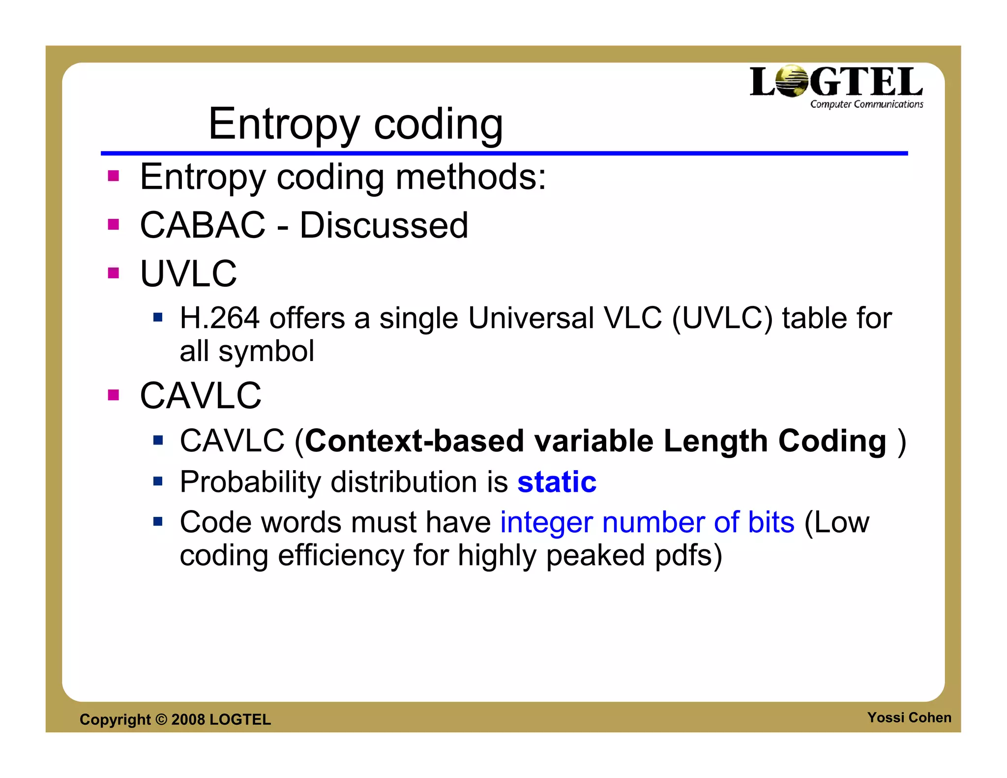Entropy coding
       Entropy coding methods:
       CABAC - Discussed
       UVLC
           H.264 offers a single Universal VLC (UVLC) table for
           all symbol
       CAVLC
           CAVLC (Context-based variable Length Coding )
           Probability distribution is static
           Code words must have integer number of bits (Low
           coding efficiency for highly peaked pdfs)




Copyright © 2008 LOGTEL                                      Yossi Cohen
 