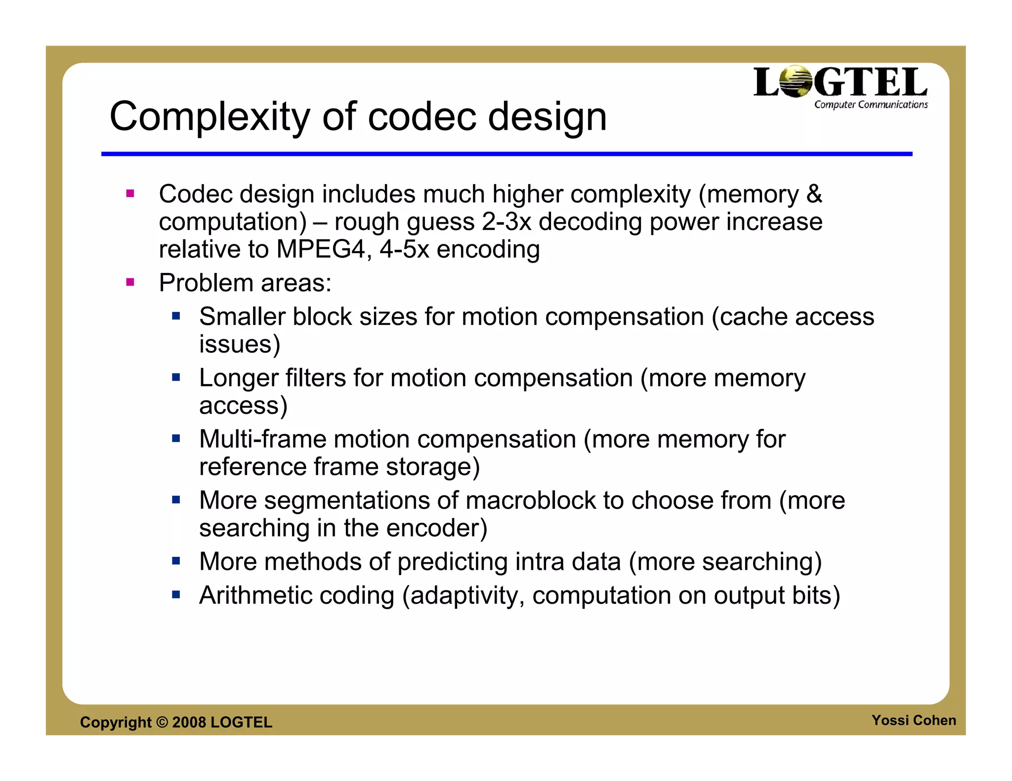 Complexity of codec design
         Codec design includes much higher complexity (memory &
         computation) – rough guess 2-3x decoding power increase
         relative to MPEG4, 4-5x encoding
         Problem areas:
             Smaller block sizes for motion compensation (cache access
             issues)
             Longer filters for motion compensation (more memory
             access)
             Multi-frame motion compensation (more memory for
             reference frame storage)
             More segmentations of macroblock to choose from (more
             searching in the encoder)
             More methods of predicting intra data (more searching)
             Arithmetic coding (adaptivity, computation on output bits)



Copyright © 2008 LOGTEL                                               Yossi Cohen
 