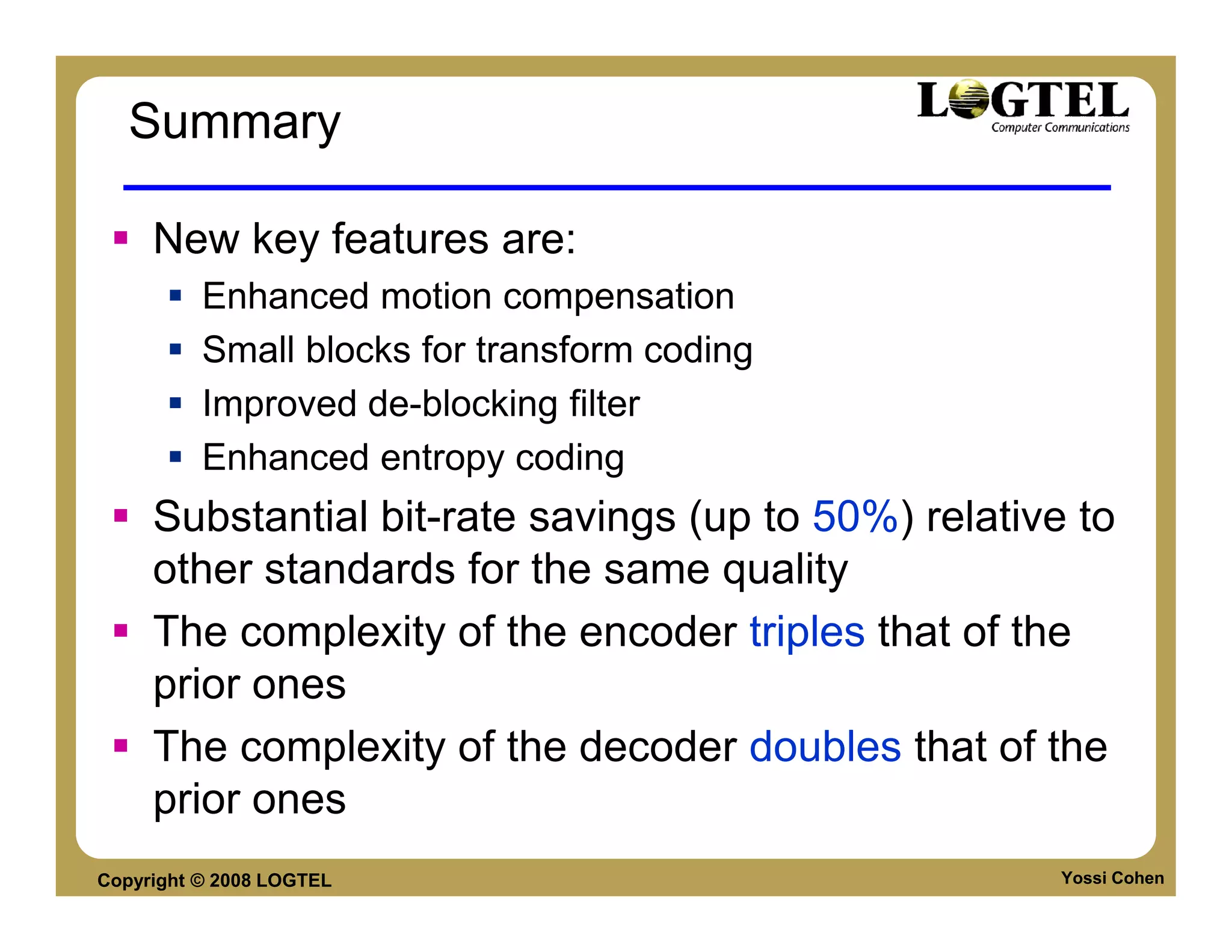 Summary

     New key features are:
          Enhanced motion compensation
          Small blocks for transform coding
          Improved de-blocking filter
          Enhanced entropy coding
     Substantial bit-rate savings (up to 50%) relative to
     other standards for the same quality
     The complexity of the encoder triples that of the
     prior ones
     The complexity of the decoder doubles that of the
     prior ones
Copyright © 2008 LOGTEL                               Yossi Cohen
 