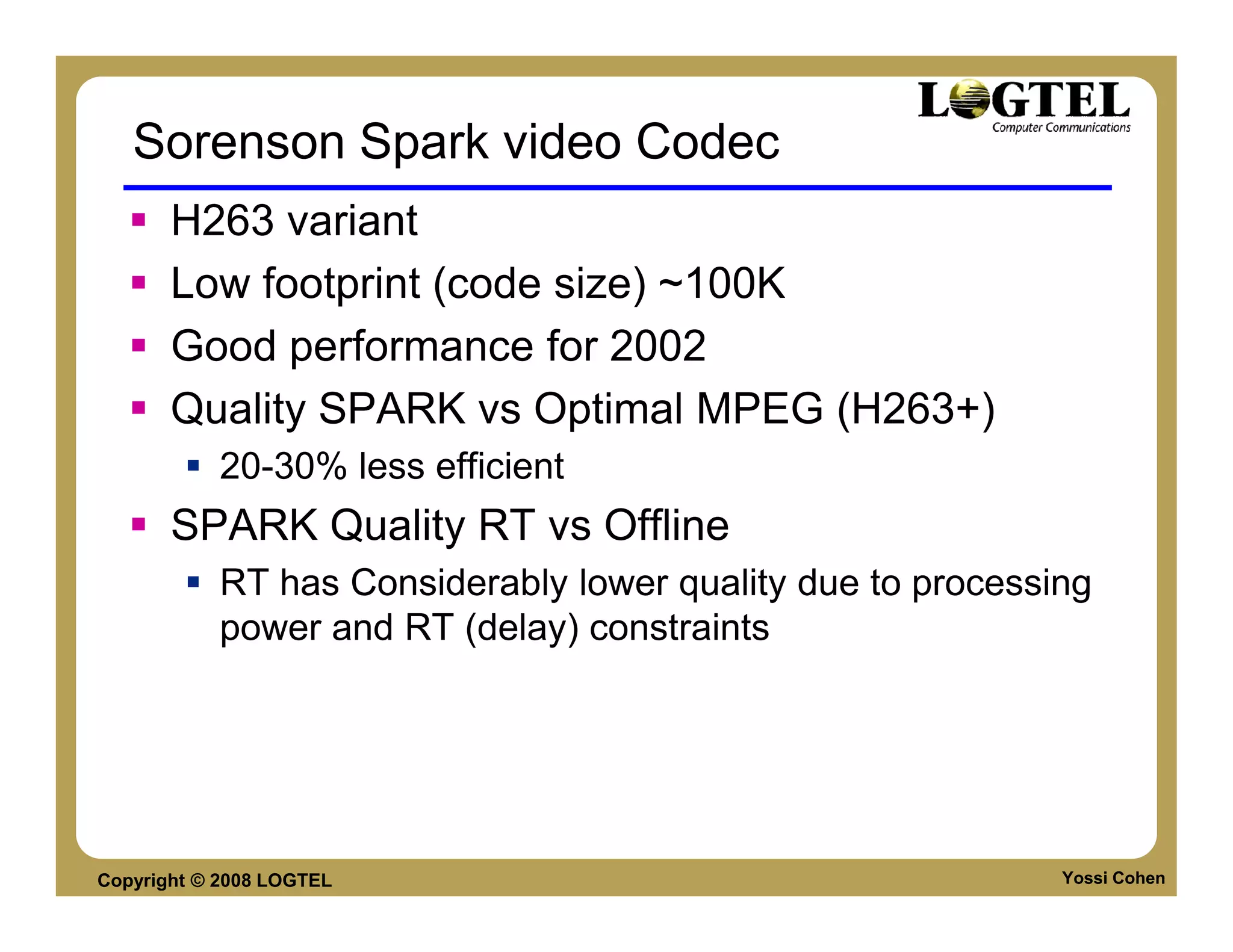 Sorenson Spark video Codec
       H263 variant
       Low footprint (code size) ~100K
       Good performance for 2002
       Quality SPARK vs Optimal MPEG (H263+)
           20-30% less efficient
       SPARK Quality RT vs Offline
           RT has Considerably lower quality due to processing
           power and RT (delay) constraints




Copyright © 2008 LOGTEL                                     Yossi Cohen
 