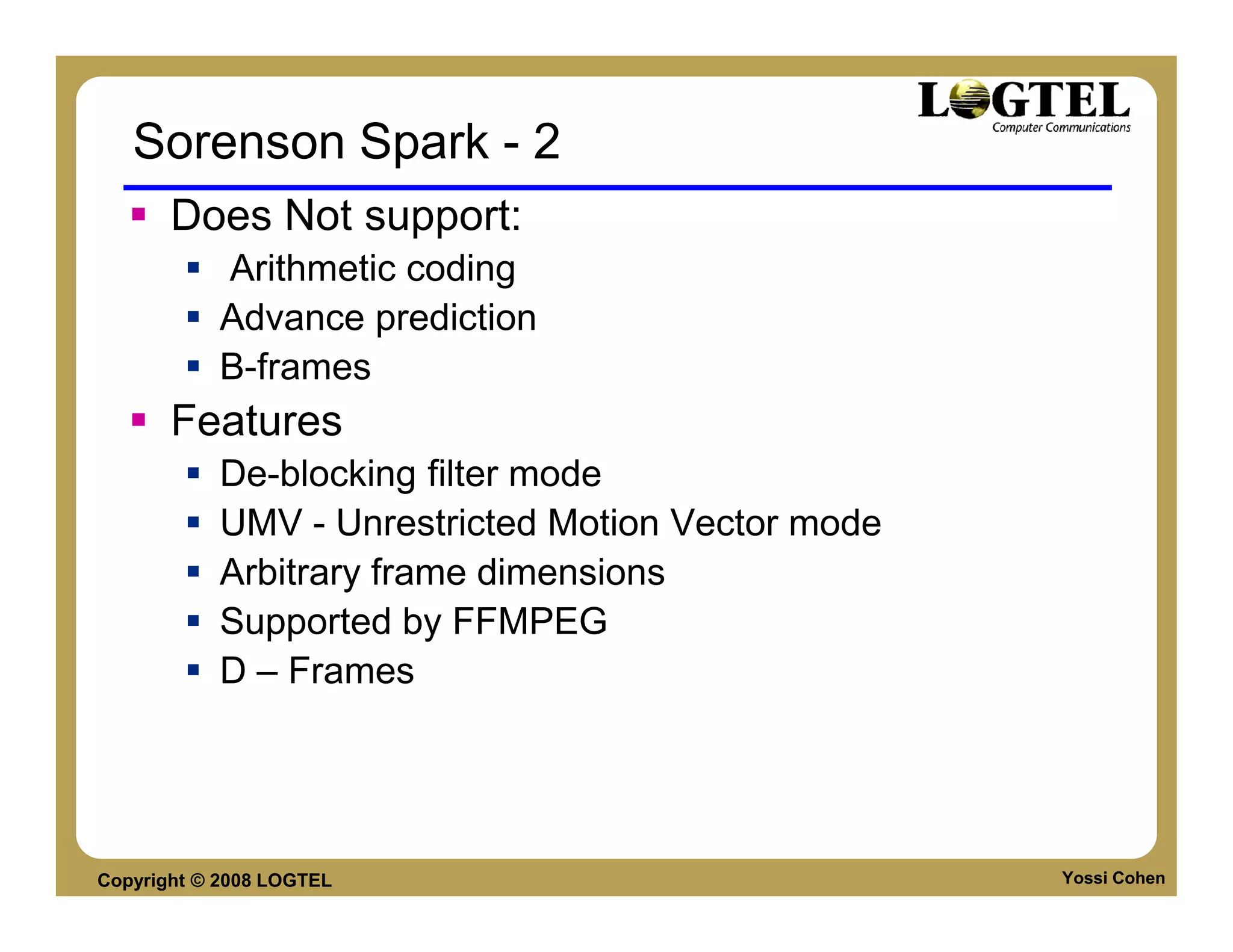 Sorenson Spark - 2
       Does Not support:
           Arithmetic coding
           Advance prediction
           B-frames
       Features
           De-blocking filter mode
           UMV - Unrestricted Motion Vector mode
           Arbitrary frame dimensions
           Supported by FFMPEG
           D – Frames




Copyright © 2008 LOGTEL                            Yossi Cohen
 