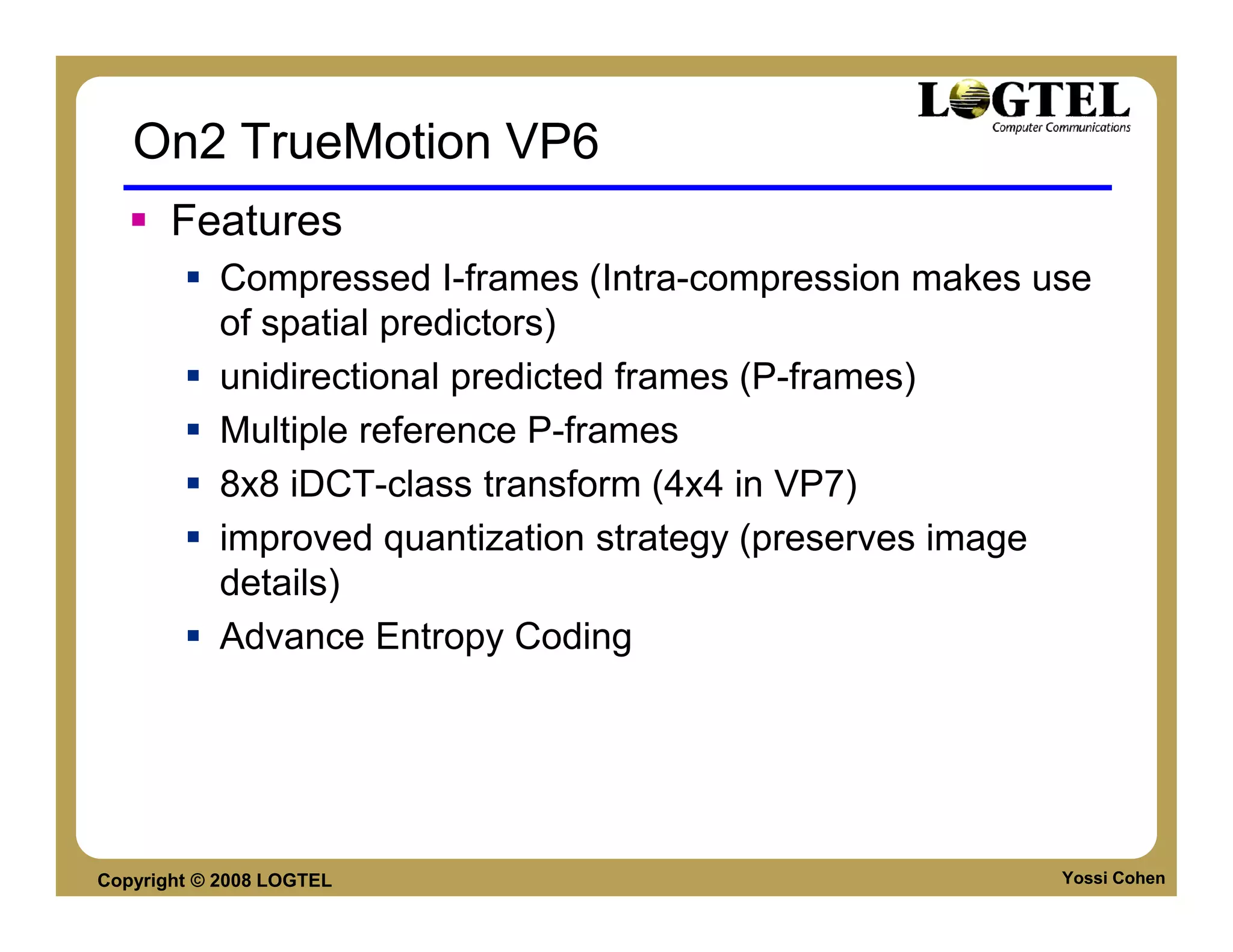 On2 TrueMotion VP6
       Features
           Compressed I-frames (Intra-compression makes use
           of spatial predictors)
           unidirectional predicted frames (P-frames)
           Multiple reference P-frames
           8x8 iDCT-class transform (4x4 in VP7)
           improved quantization strategy (preserves image
           details)
           Advance Entropy Coding




Copyright © 2008 LOGTEL                                  Yossi Cohen
 