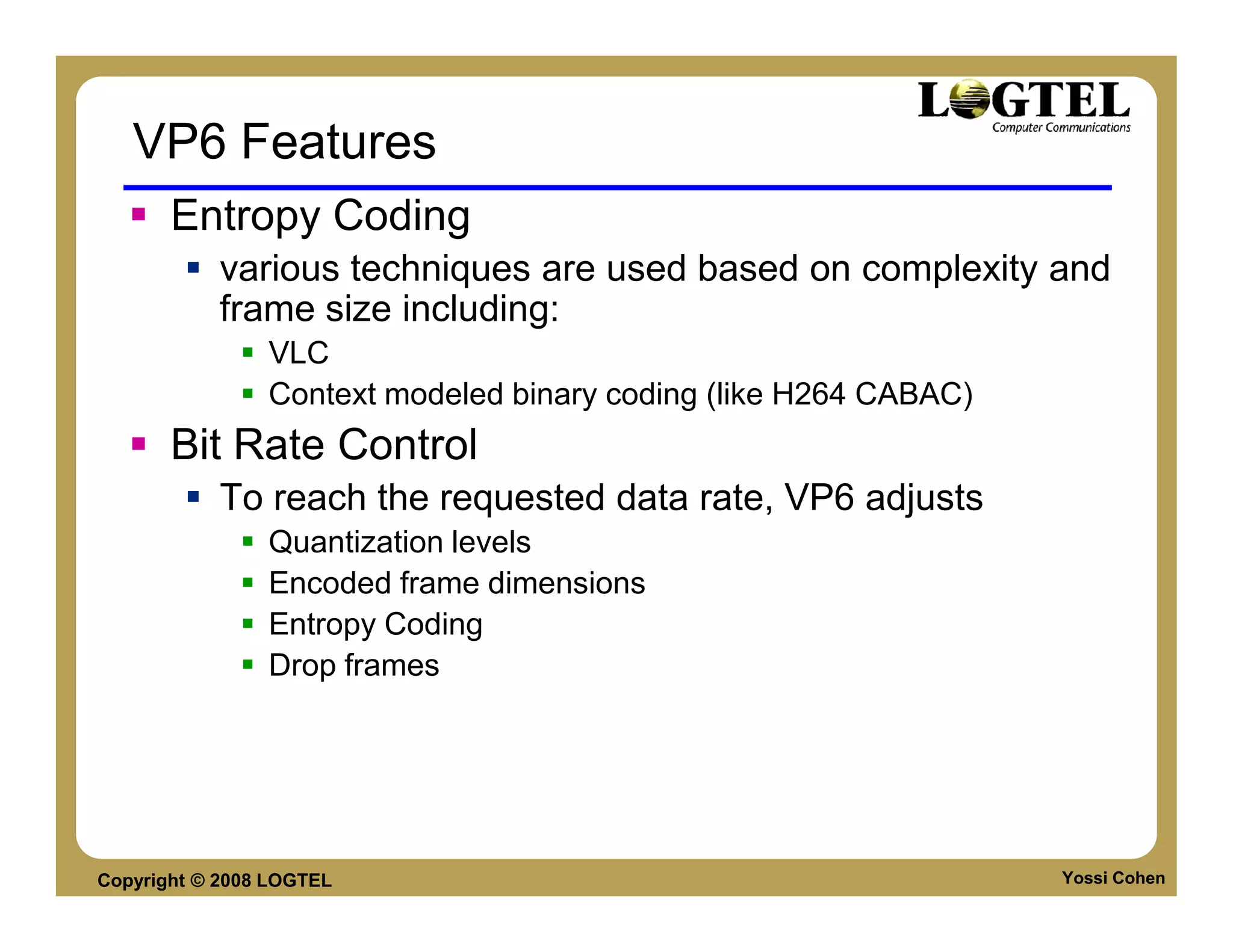 VP6 Features
       Entropy Coding
           various techniques are used based on complexity and
           frame size including:
                VLC
                Context modeled binary coding (like H264 CABAC)
       Bit Rate Control
           To reach the requested data rate, VP6 adjusts
                Quantization levels
                Encoded frame dimensions
                Entropy Coding
                Drop frames




Copyright © 2008 LOGTEL                                           Yossi Cohen
 