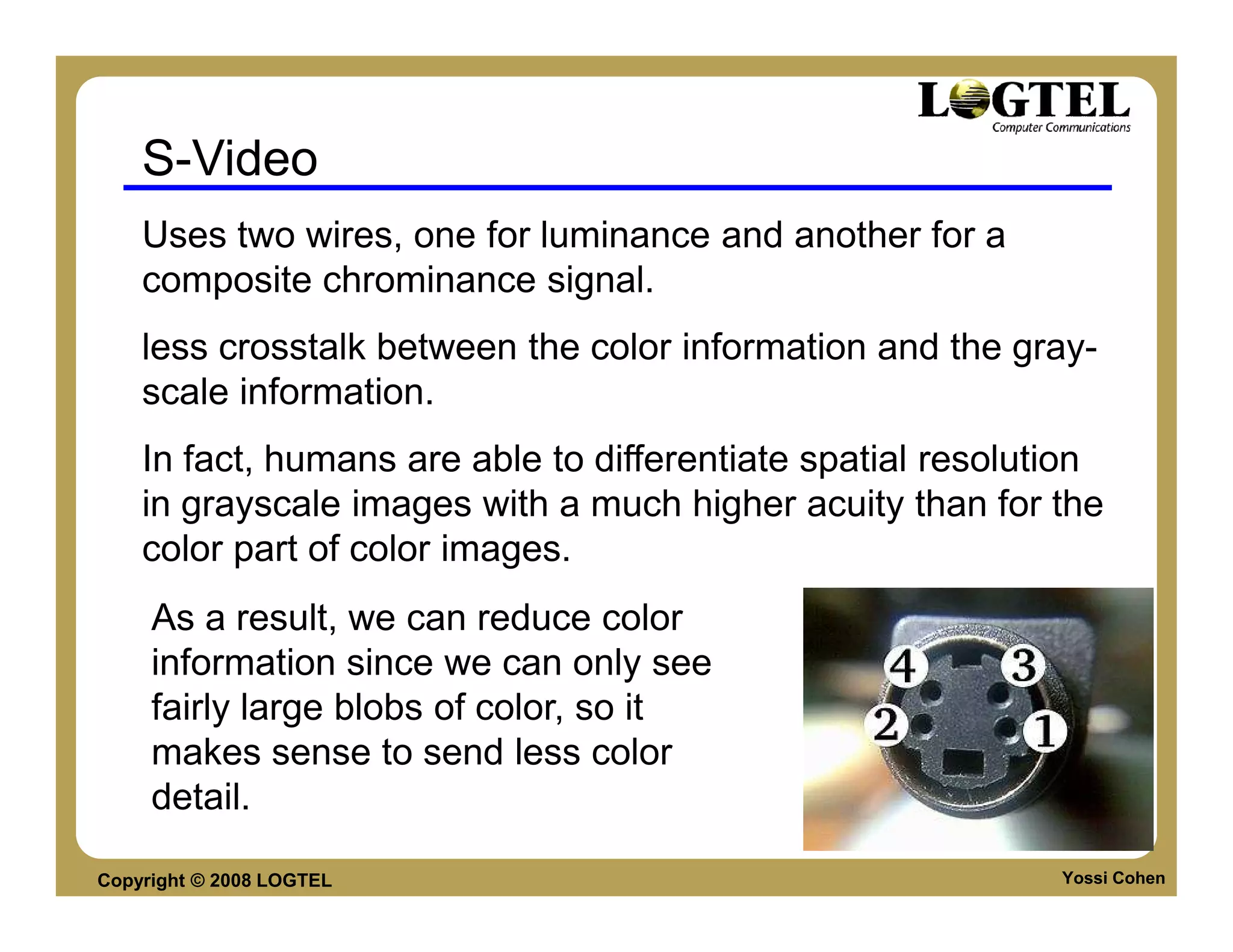 S-Video
    Uses two wires, one for luminance and another for a
    composite chrominance signal.
    less crosstalk between the color information and the gray-
    scale information.
    In fact, humans are able to differentiate spatial resolution
    in grayscale images with a much higher acuity than for the
    color part of color images.
     As a result, we can reduce color
     information since we can only see
     fairly large blobs of color, so it
     makes sense to send less color
     detail.

Copyright © 2008 LOGTEL                                      Yossi Cohen
 
