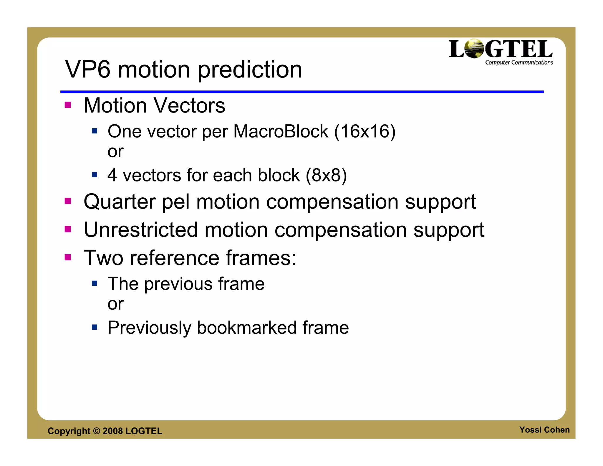 VP6 motion prediction
       Motion Vectors
           One vector per MacroBlock (16x16)
           or
           4 vectors for each block (8x8)
       Quarter pel motion compensation support
       Unrestricted motion compensation support
       Two reference frames:
           The previous frame
           or
           Previously bookmarked frame




Copyright © 2008 LOGTEL                           Yossi Cohen
 