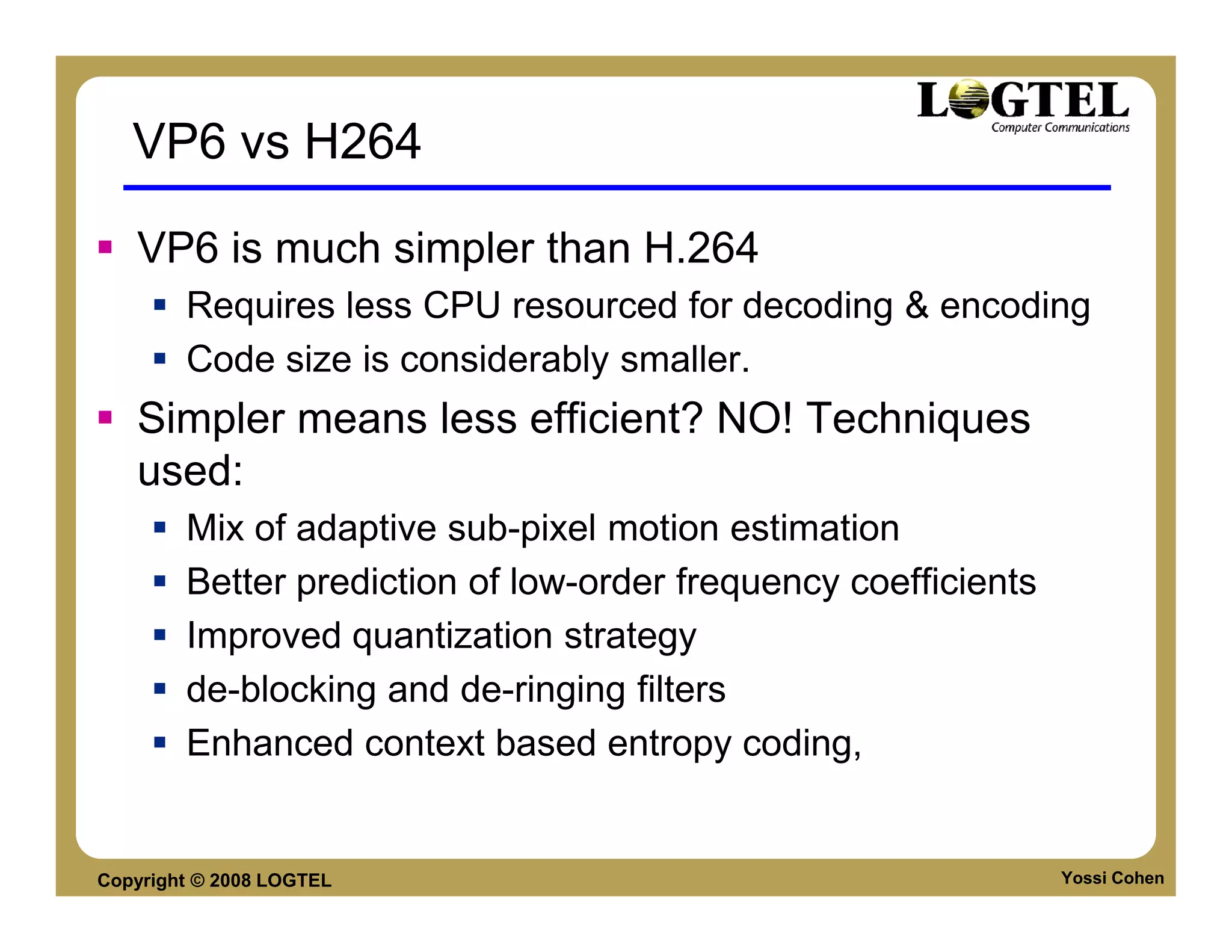 VP6 vs H264

   VP6 is much simpler than H.264
        Requires less CPU resourced for decoding & encoding
        Code size is considerably smaller.
   Simpler means less efficient? NO! Techniques
   used:
        Mix of adaptive sub-pixel motion estimation
        Better prediction of low-order frequency coefficients
        Improved quantization strategy
        de-blocking and de-ringing filters
        Enhanced context based entropy coding,


Copyright © 2008 LOGTEL                                         Yossi Cohen
 