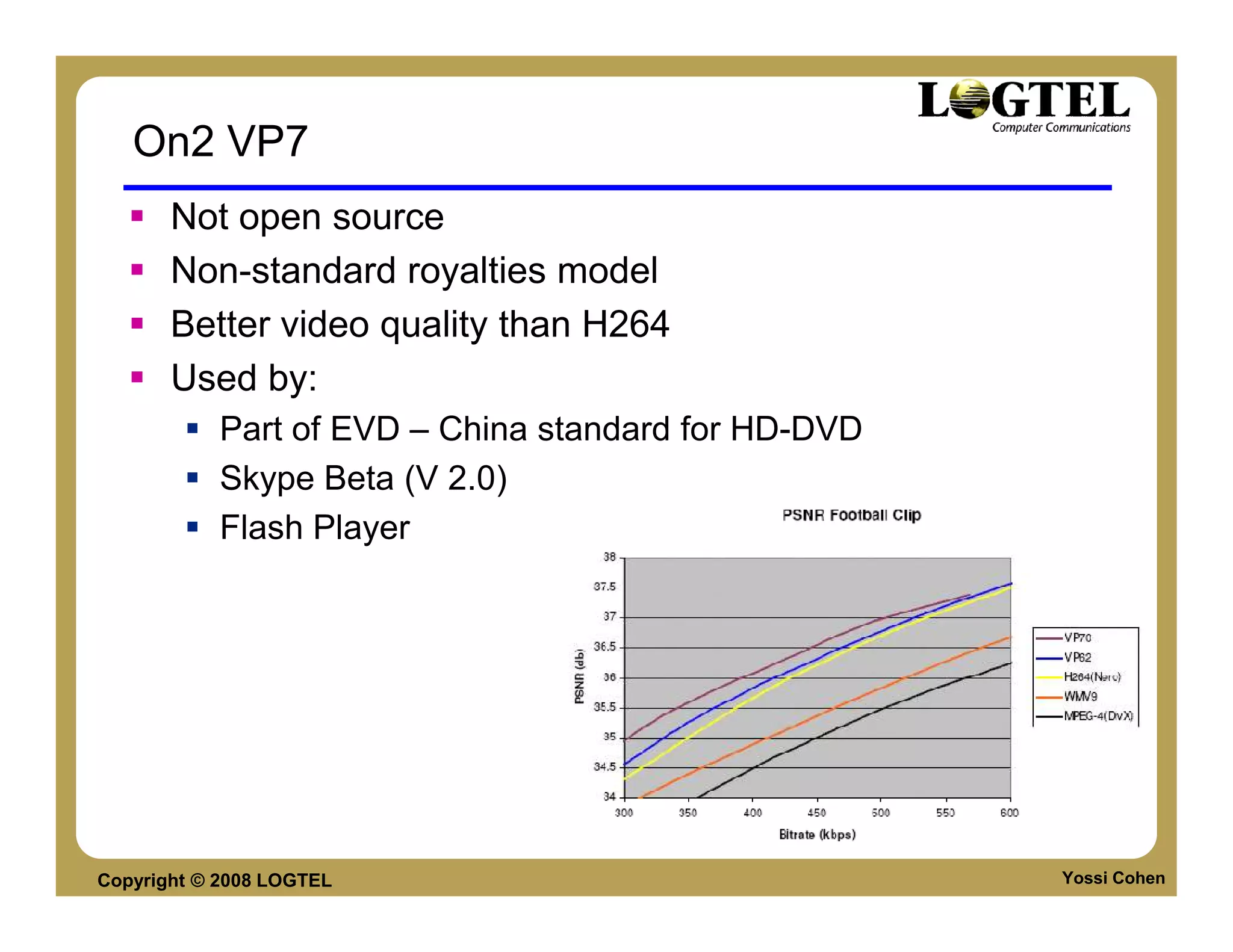 On2 VP7
       Not open source
       Non-standard royalties model
       Better video quality than H264
       Used by:
           Part of EVD – China standard for HD-DVD
           Skype Beta (V 2.0)
           Flash Player




Copyright © 2008 LOGTEL                              Yossi Cohen
 