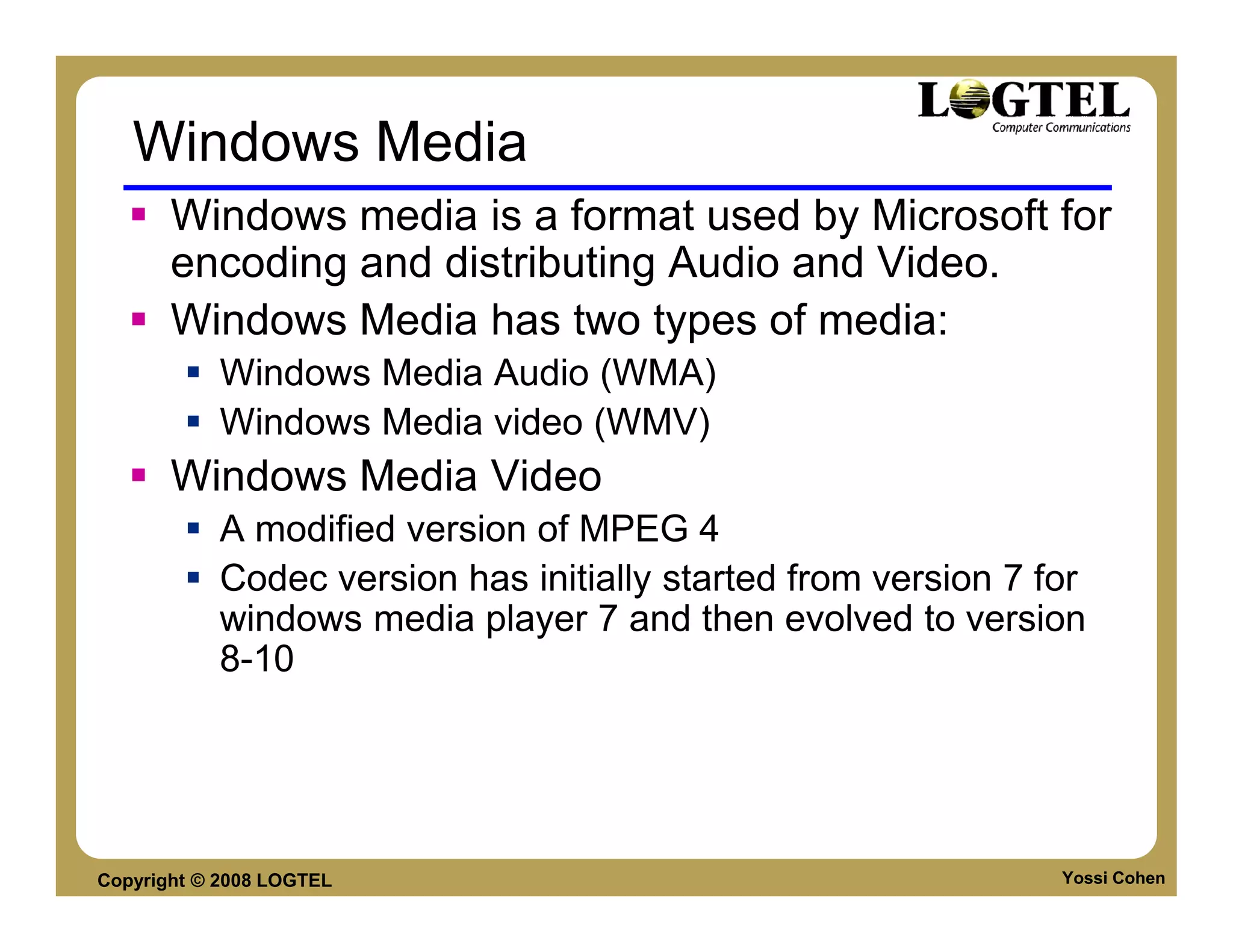 Windows Media
       Windows media is a format used by Microsoft for
       encoding and distributing Audio and Video.
       Windows Media has two types of media:
           Windows Media Audio (WMA)
           Windows Media video (WMV)
       Windows Media Video
           A modified version of MPEG 4
           Codec version has initially started from version 7 for
           windows media player 7 and then evolved to version
           8-10




Copyright © 2008 LOGTEL                                        Yossi Cohen
 