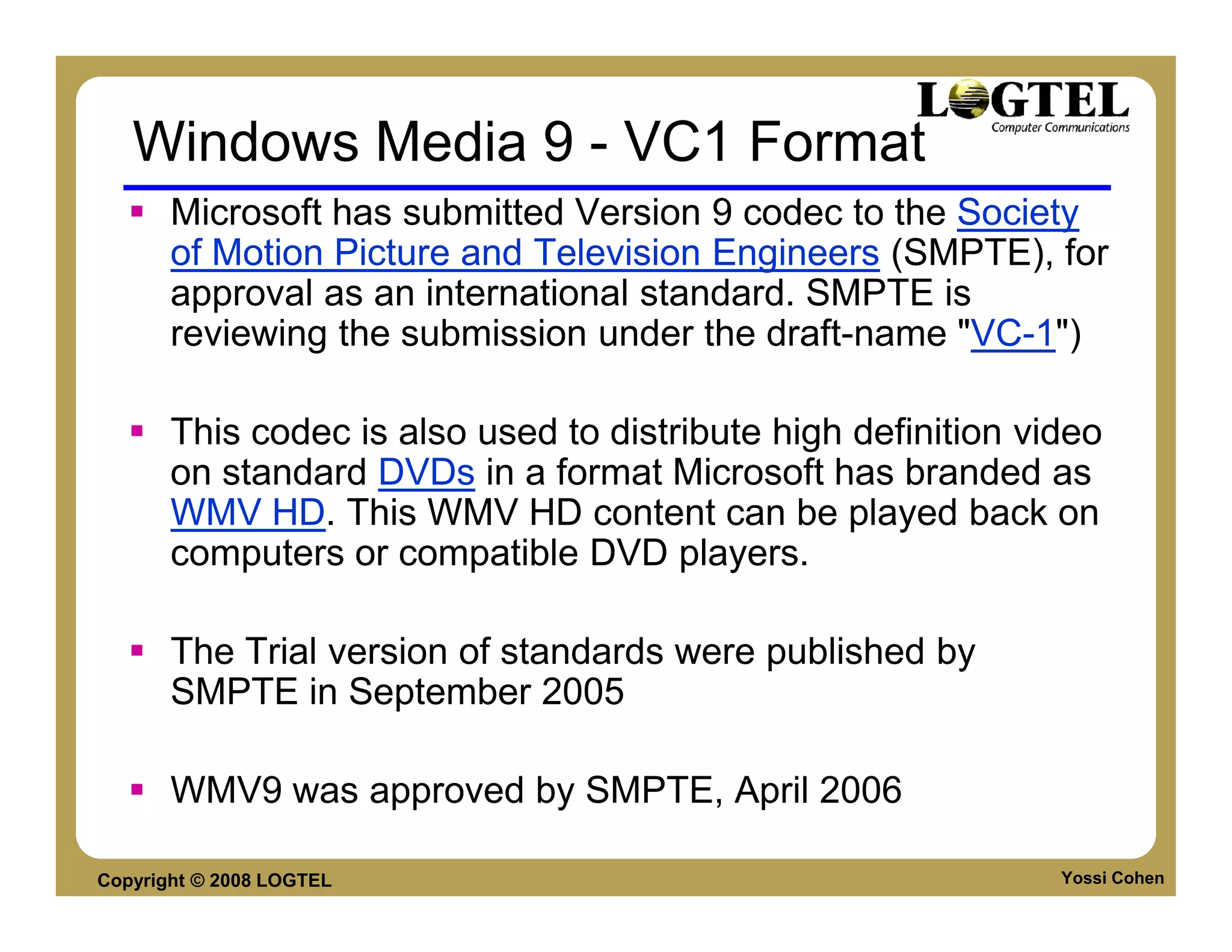 Windows Media 9 - VC1 Format
       Microsoft has submitted Version 9 codec to the Society
       of Motion Picture and Television Engineers (SMPTE), for
       approval as an international standard. SMPTE is
       reviewing the submission under the draft-name "VC-1")

       This codec is also used to distribute high definition video
       on standard DVDs in a format Microsoft has branded as
       WMV HD. This WMV HD content can be played back on
       computers or compatible DVD players.

       The Trial version of standards were published by
       SMPTE in September 2005

       WMV9 was approved by SMPTE, April 2006

Copyright © 2008 LOGTEL                                        Yossi Cohen
 