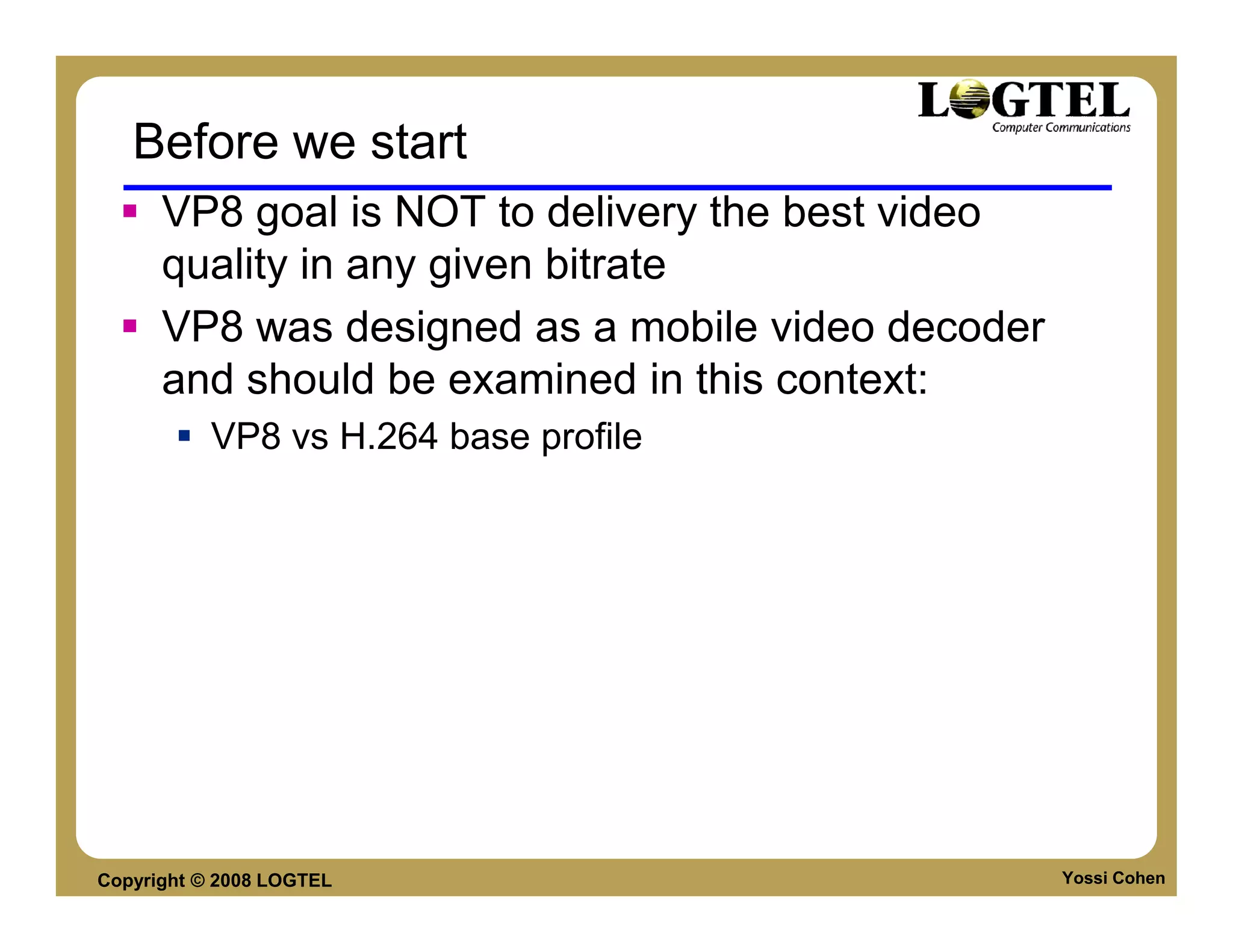 Before we start
      VP8 goal is NOT to delivery the best video
      quality in any given bitrate
      VP8 was designed as a mobile video decoder
      and should be examined in this context:
           VP8 vs H.264 base profile




Copyright © 2008 LOGTEL                            Yossi Cohen
 